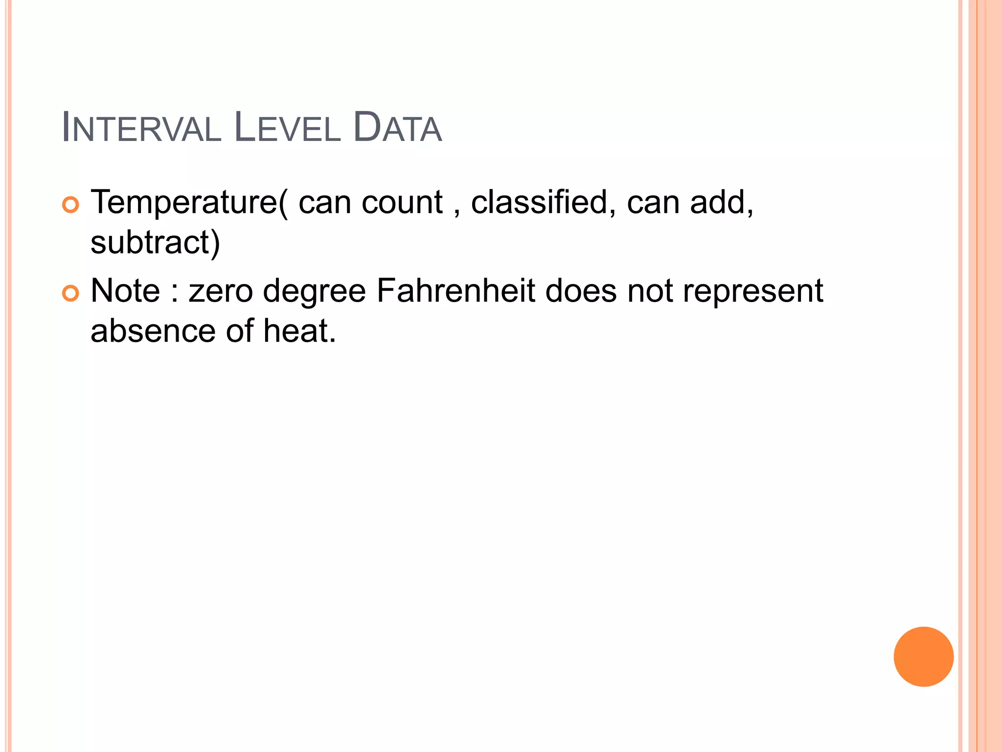 INTERVAL LEVEL DATA 
 Temperature( can count , classified, can add, 
subtract) 
 Note : zero degree Fahrenheit does not represent 
absence of heat. 
 