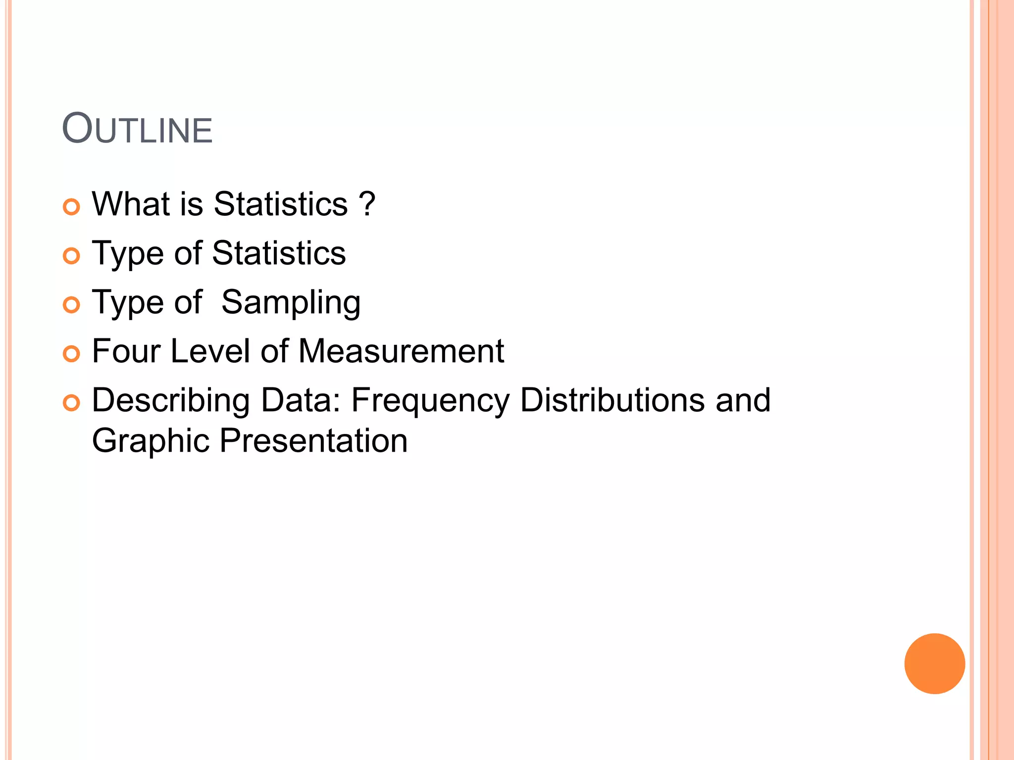 OUTLINE 
 What is Statistics ? 
 Type of Statistics 
 Type of Sampling 
 Four Level of Measurement 
 Describing Data: Frequency Distributions and 
Graphic Presentation 
 