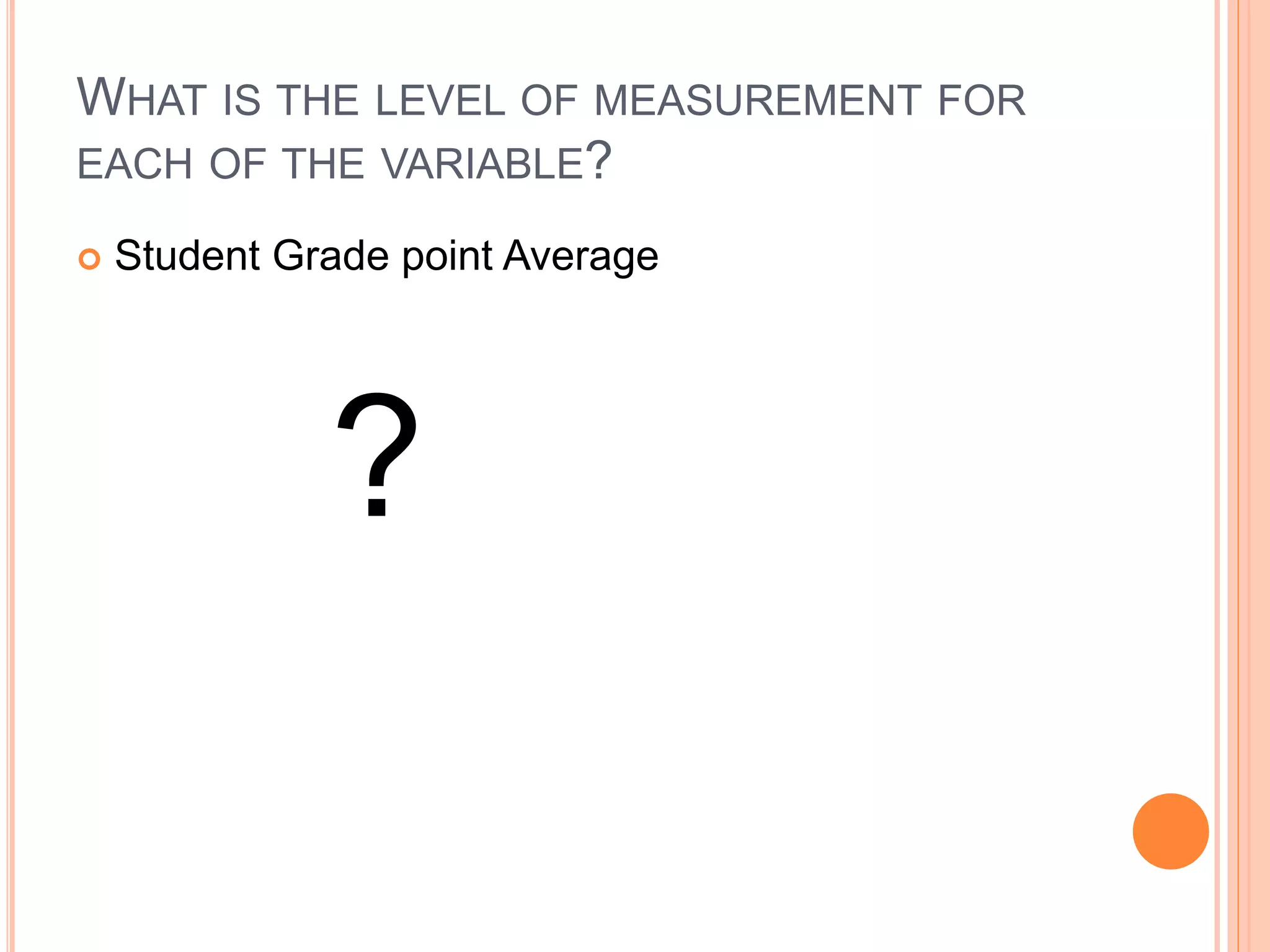 WHAT IS THE LEVEL OF MEASUREMENT FOR 
EACH OF THE VARIABLE? 
 Student Grade point Average 
? 
 