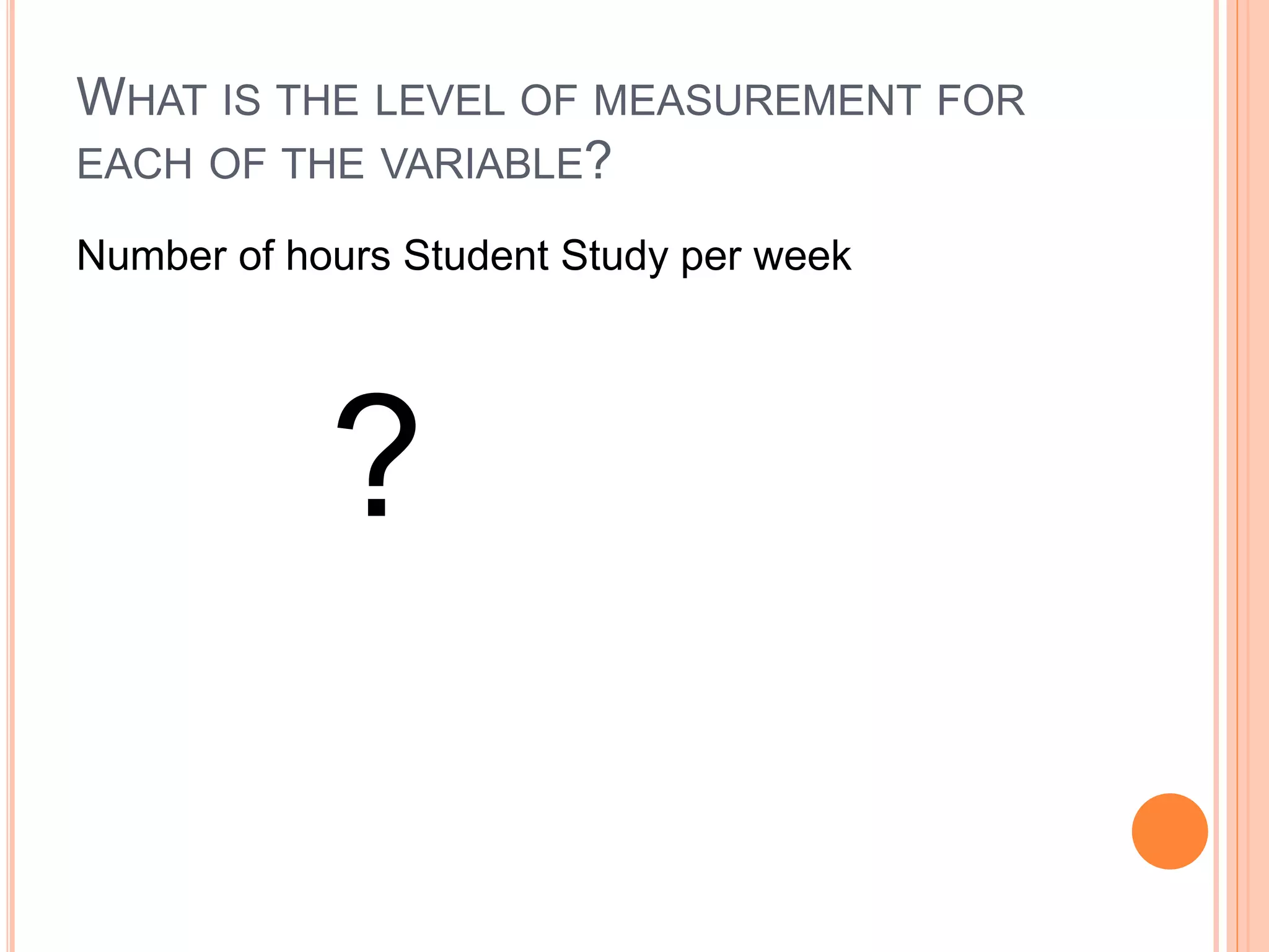 WHAT IS THE LEVEL OF MEASUREMENT FOR 
EACH OF THE VARIABLE? 
Number of hours Student Study per week 
? 
 