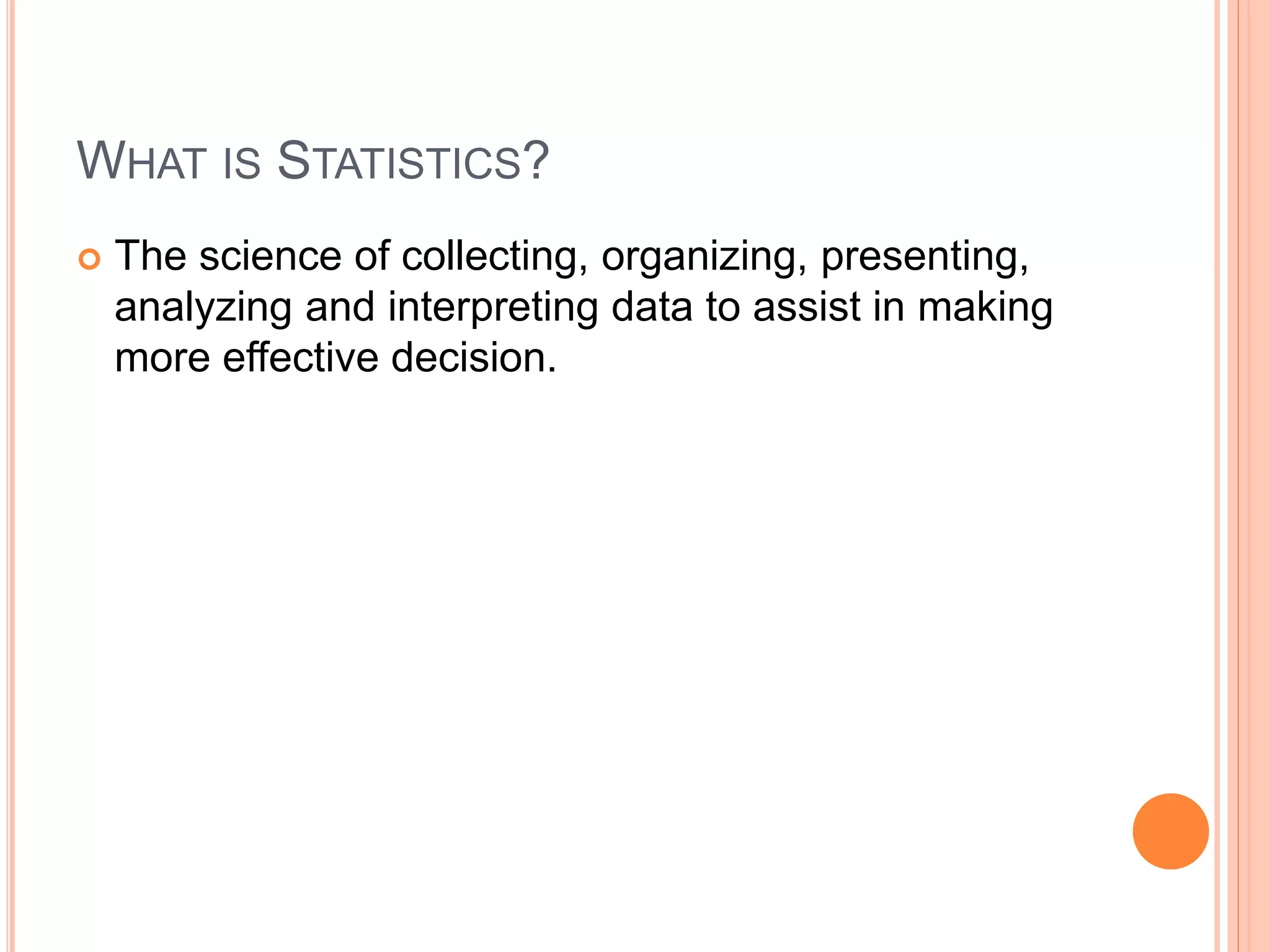 WHAT IS STATISTICS? 
 The science of collecting, organizing, presenting, 
analyzing and interpreting data to assist in making 
more effective decision. 
 