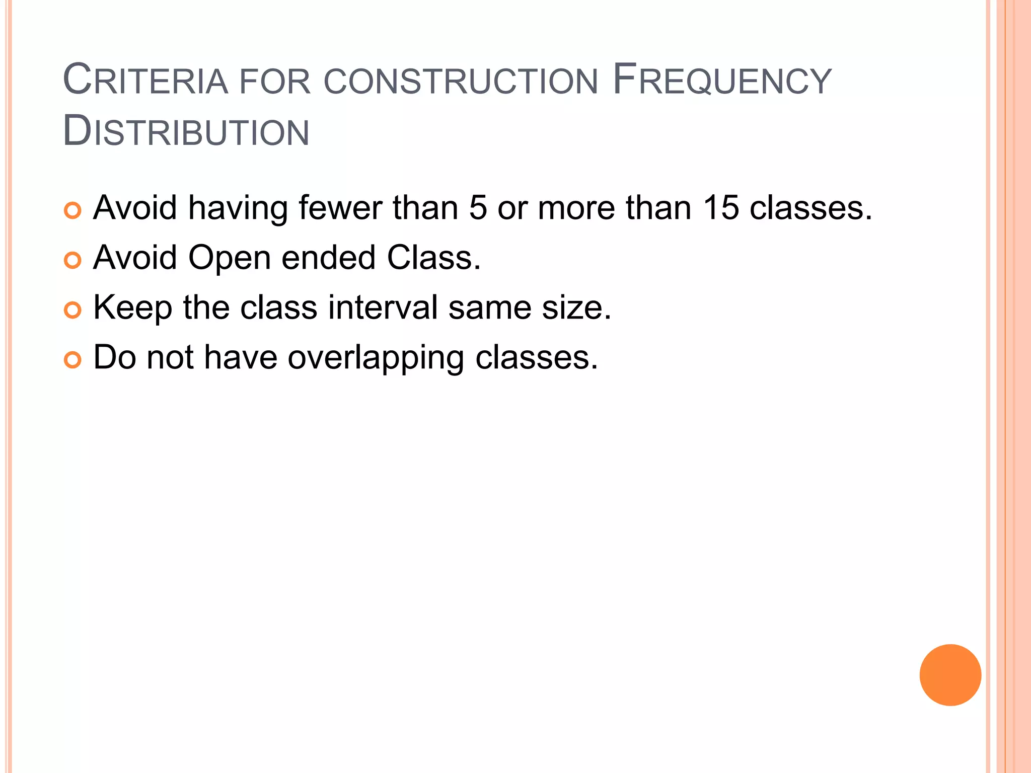CRITERIA FOR CONSTRUCTION FREQUENCY 
DISTRIBUTION 
 Avoid having fewer than 5 or more than 15 classes. 
 Avoid Open ended Class. 
 Keep the class interval same size. 
 Do not have overlapping classes. 
 