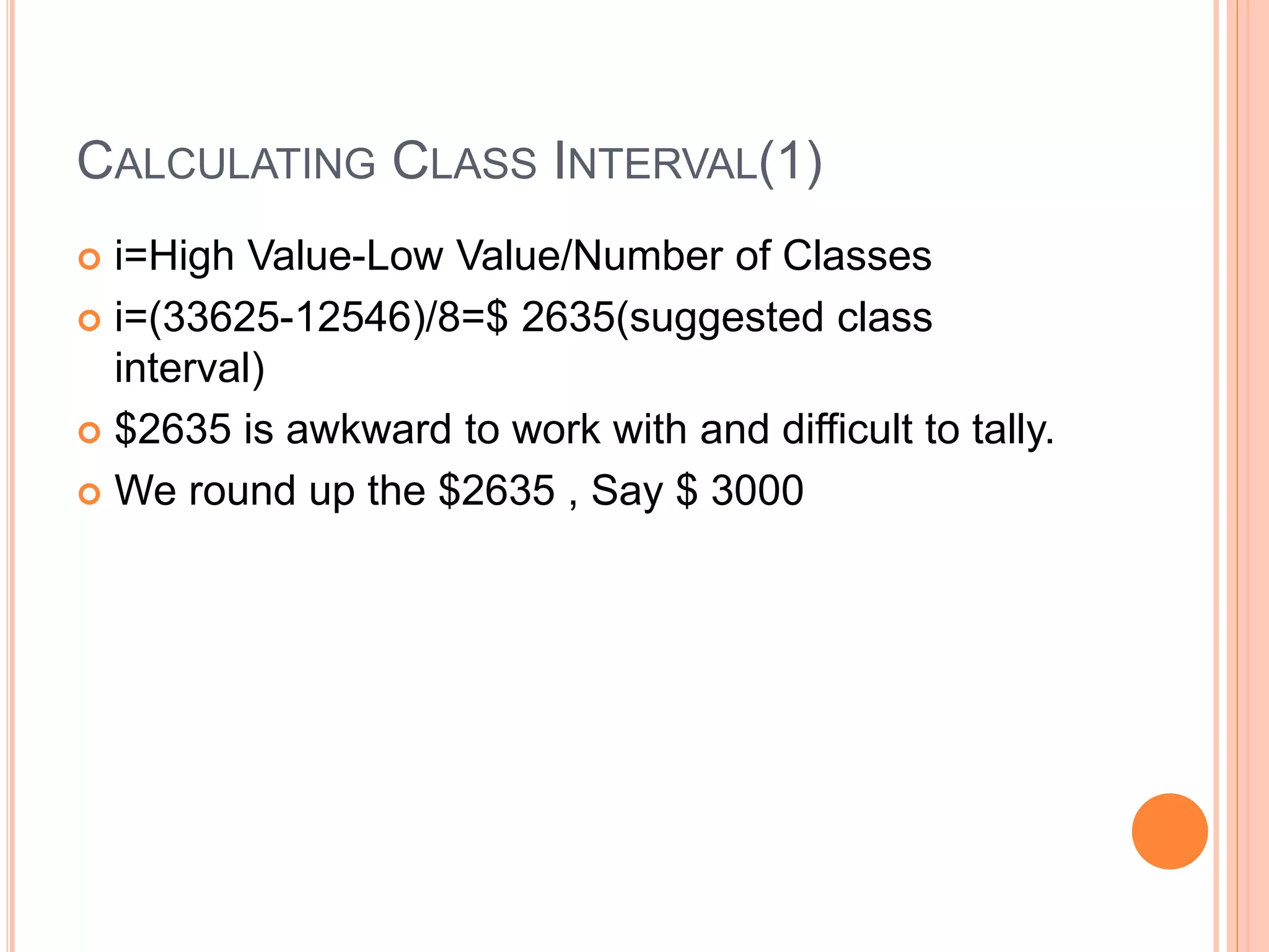 CALCULATING CLASS INTERVAL(1) 
 i=High Value-Low Value/Number of Classes 
 i=(33625-12546)/8=$ 2635(suggested class 
interval) 
 $2635 is awkward to work with and difficult to tally. 
 We round up the $2635 , Say $ 3000 
 