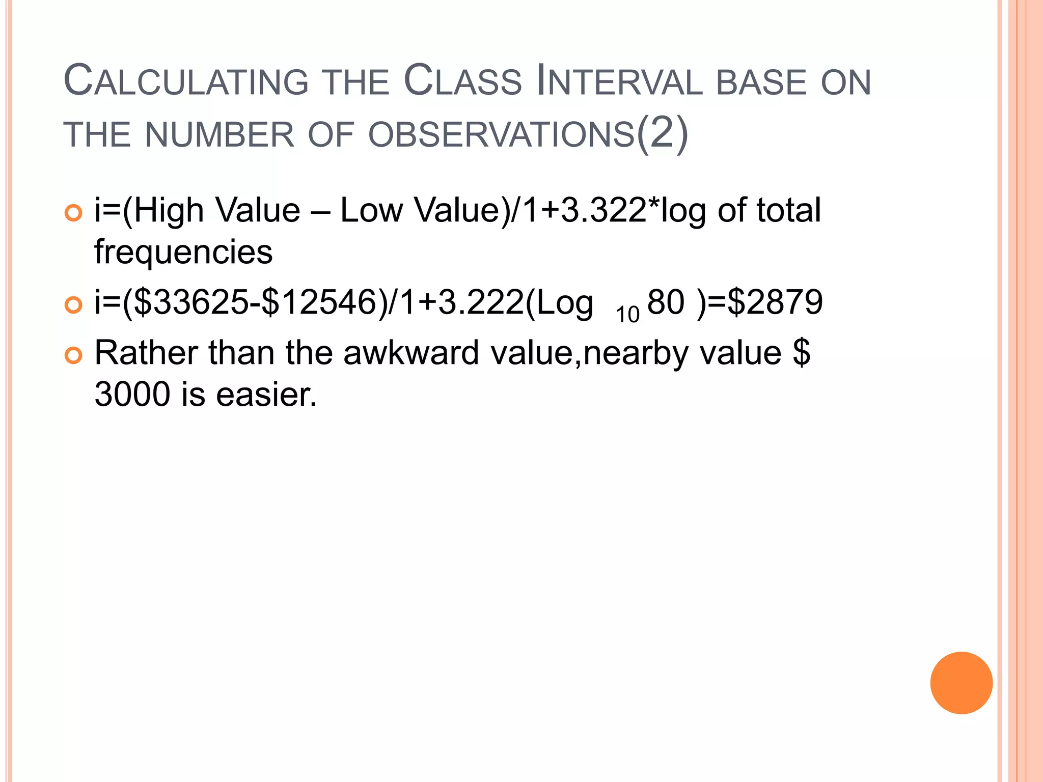 CALCULATING THE CLASS INTERVAL BASE ON 
THE NUMBER OF OBSERVATIONS(2) 
 i=(High Value – Low Value)/1+3.322*log of total 
frequencies 
 i=($33625-$12546)/1+3.222(Log 10 80 )=$2879 
 Rather than the awkward value,nearby value $ 
3000 is easier. 
 