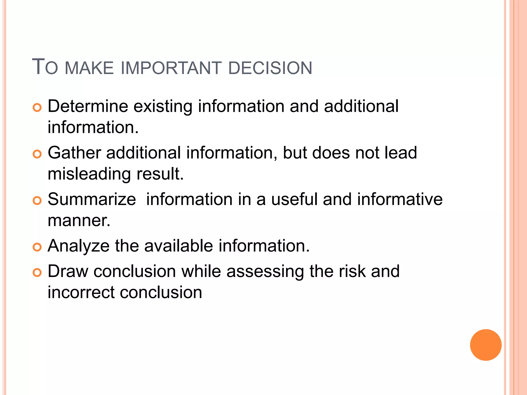 TO MAKE IMPORTANT DECISION 
 Determine existing information and additional 
information. 
 Gather additional information, but does not lead 
misleading result. 
 Summarize information in a useful and informative 
manner. 
 Analyze the available information. 
 Draw conclusion while assessing the risk and 
incorrect conclusion 
 