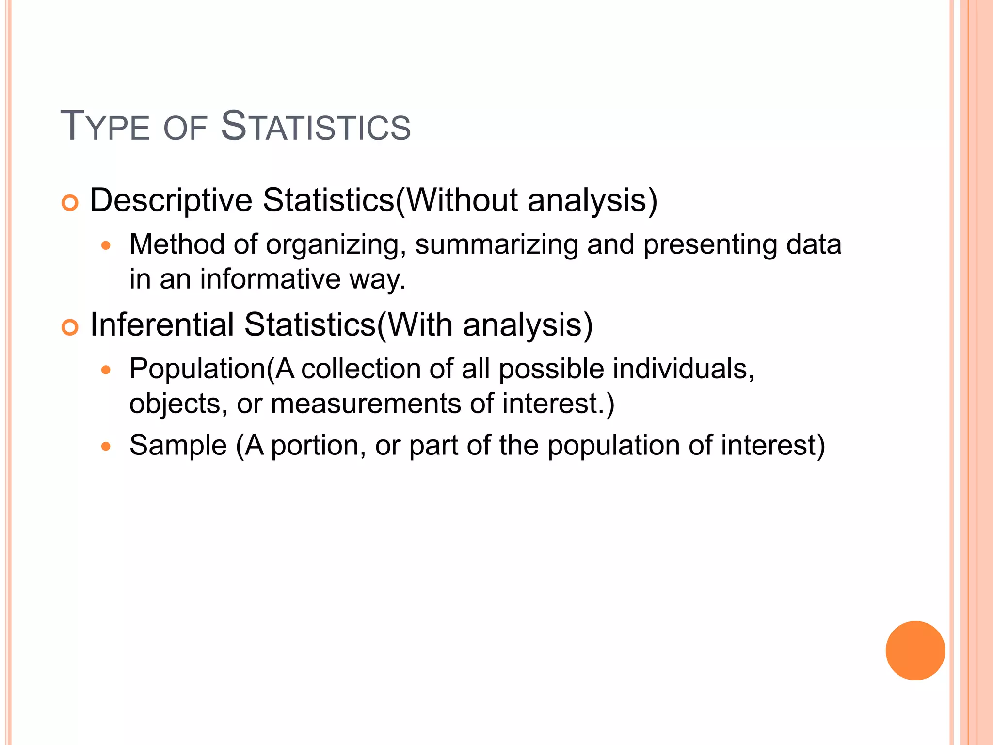 TYPE OF STATISTICS 
 Descriptive Statistics(Without analysis) 
 Method of organizing, summarizing and presenting data 
in an informative way. 
 Inferential Statistics(With analysis) 
 Population(A collection of all possible individuals, 
objects, or measurements of interest.) 
 Sample (A portion, or part of the population of interest) 
 