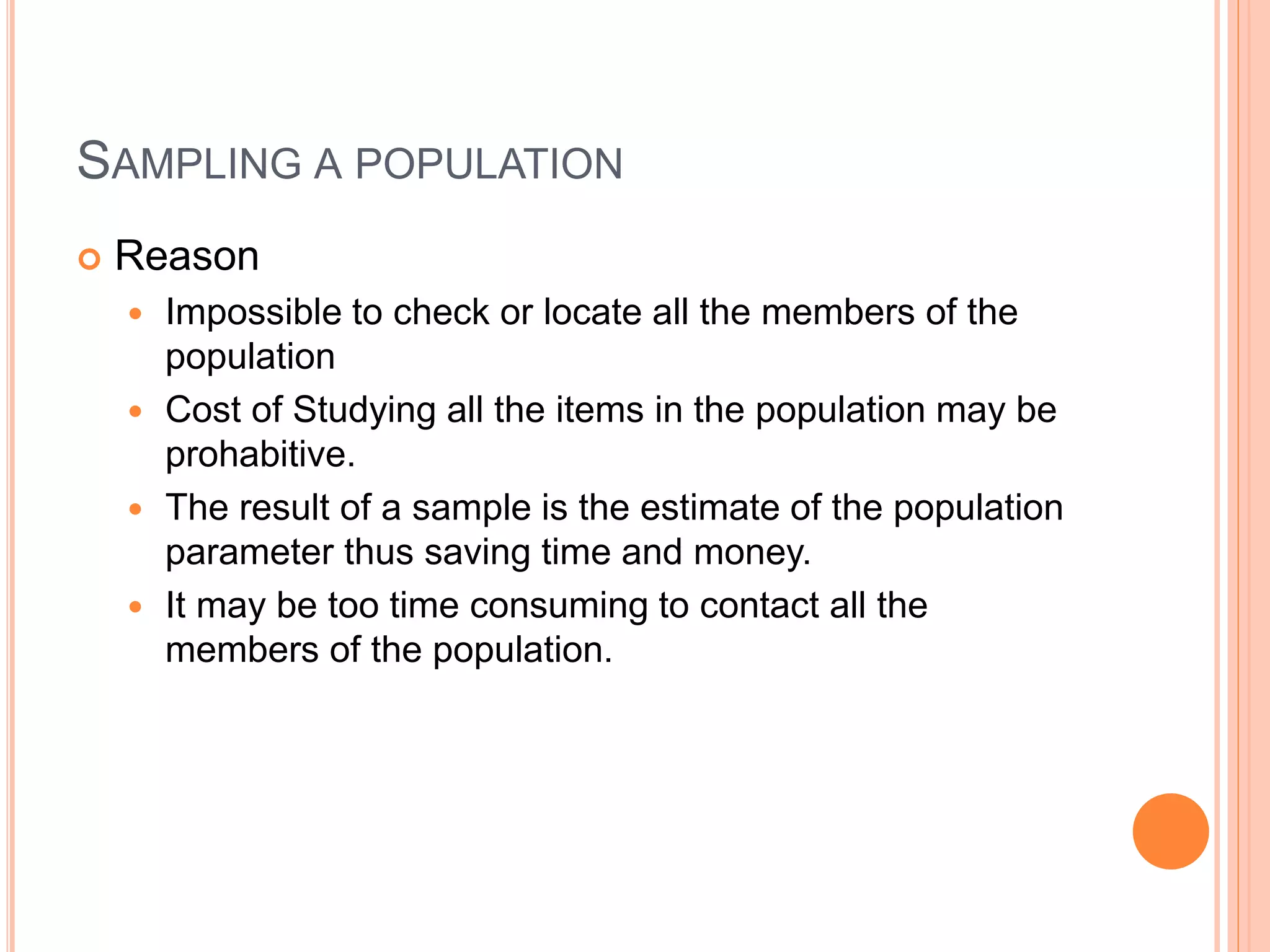SAMPLING A POPULATION 
 Reason 
 Impossible to check or locate all the members of the 
population 
 Cost of Studying all the items in the population may be 
prohabitive. 
 The result of a sample is the estimate of the population 
parameter thus saving time and money. 
 It may be too time consuming to contact all the 
members of the population. 
 