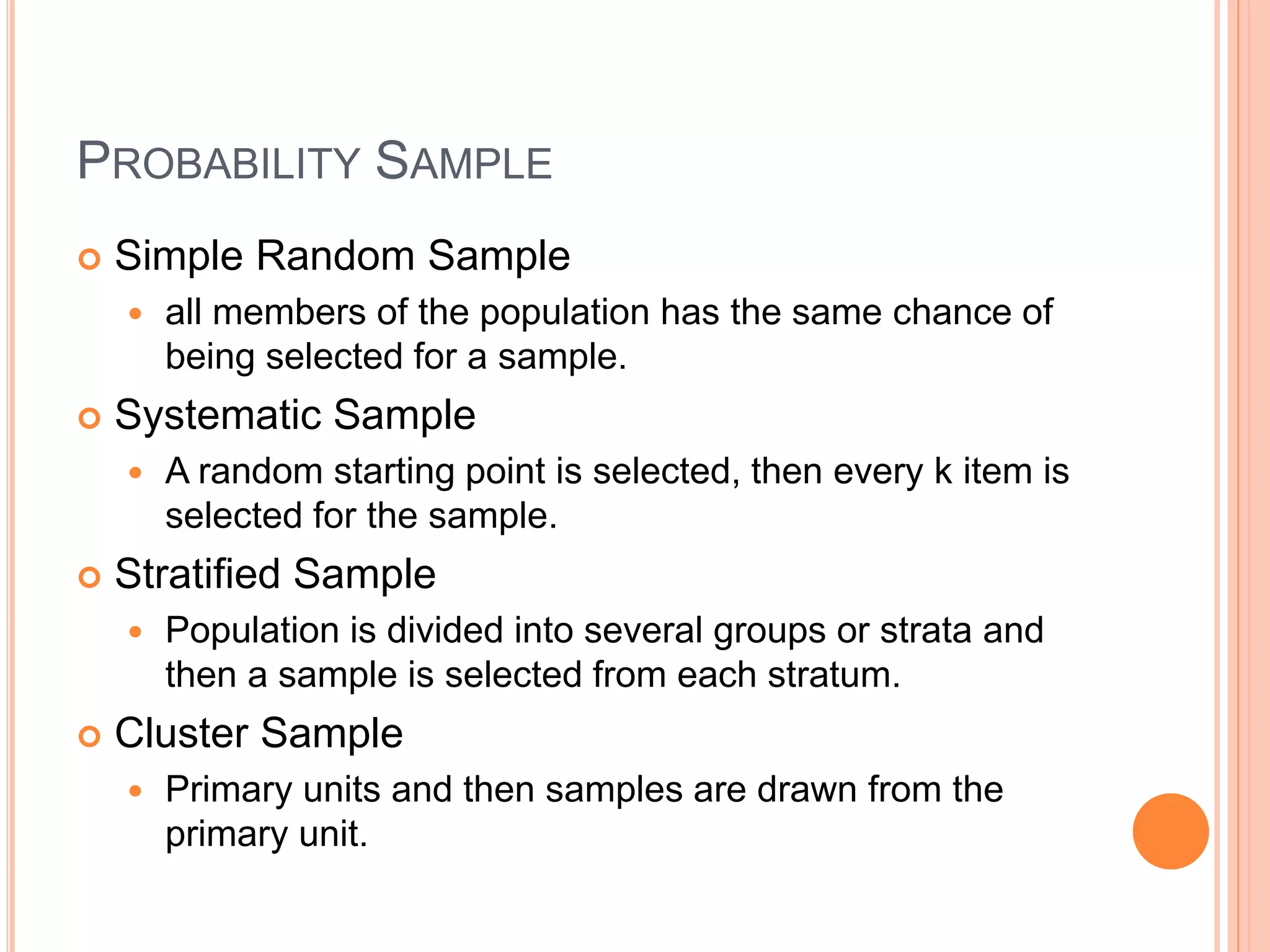 PROBABILITY SAMPLE 
 Simple Random Sample 
 all members of the population has the same chance of 
being selected for a sample. 
 Systematic Sample 
 A random starting point is selected, then every k item is 
selected for the sample. 
 Stratified Sample 
 Population is divided into several groups or strata and 
then a sample is selected from each stratum. 
 Cluster Sample 
 Primary units and then samples are drawn from the 
primary unit. 
 