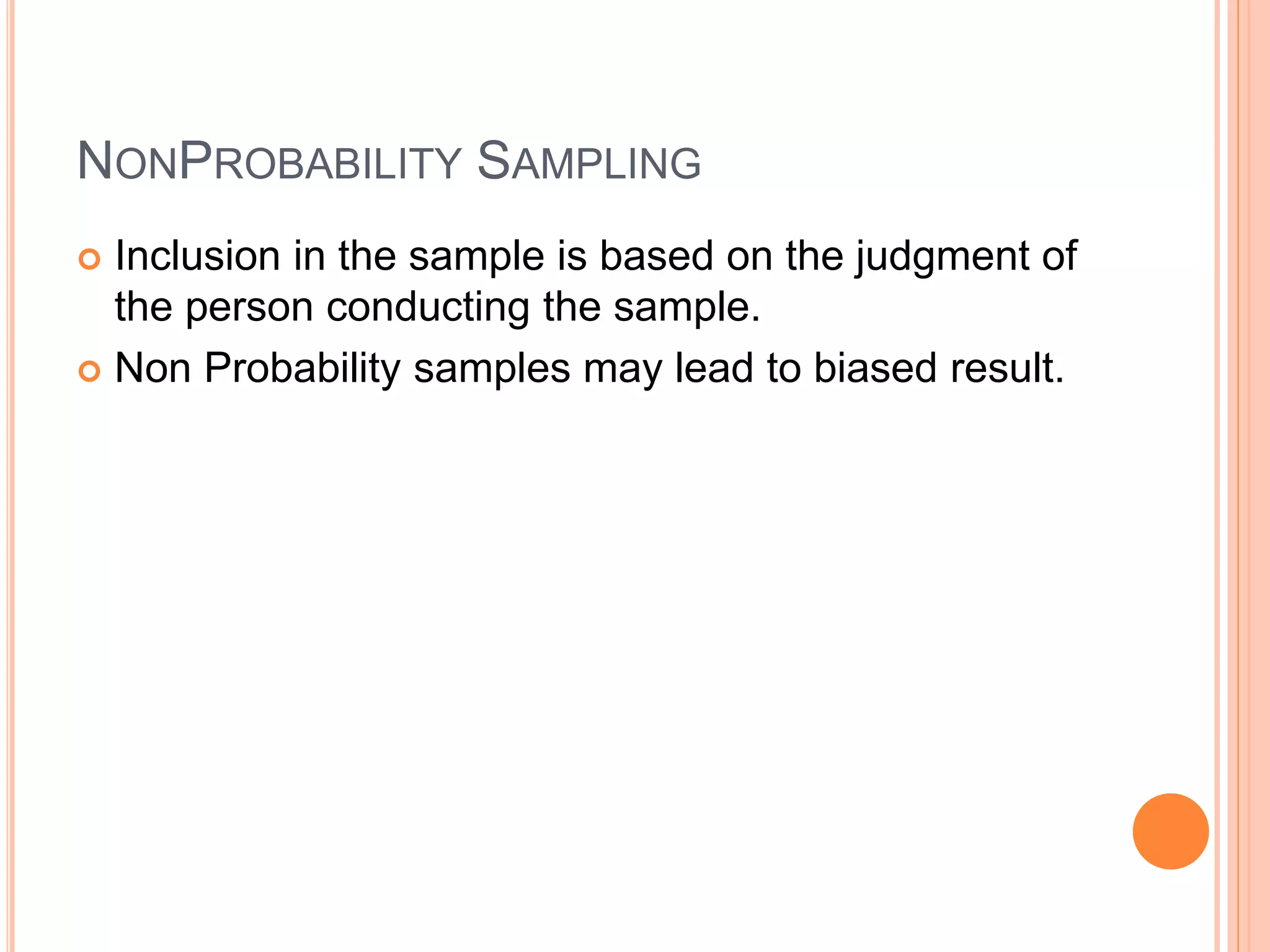 NONPROBABILITY SAMPLING 
 Inclusion in the sample is based on the judgment of 
the person conducting the sample. 
 Non Probability samples may lead to biased result. 
 