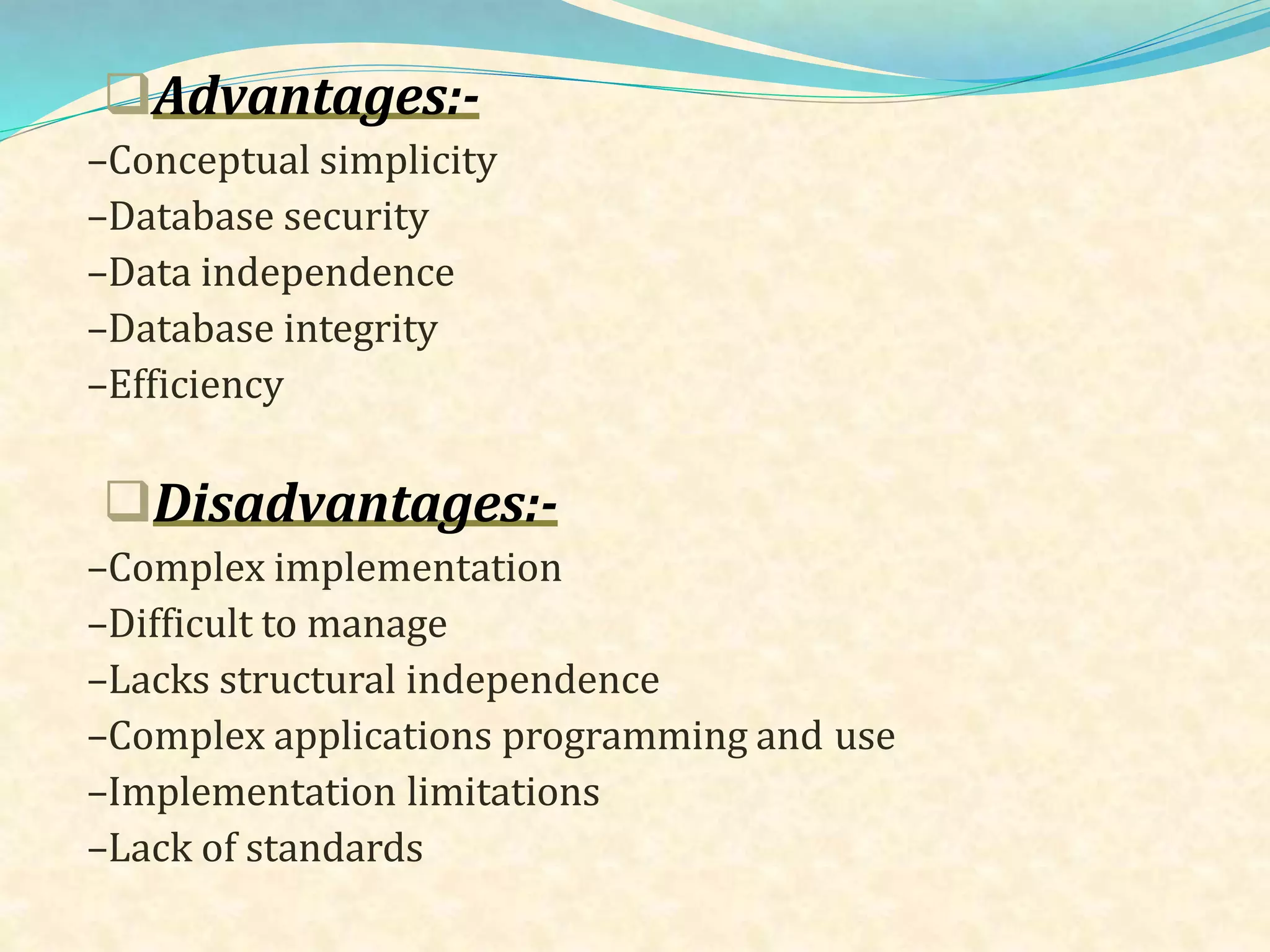 Advantages:-
–Conceptual simplicity
–Database security
–Data independence
–Database integrity
–Efficiency
Disadvantages:-
–Complex implementation
–Difficult to manage
–Lacks structural independence
–Complex applications programming and use
–Implementation limitations
–Lack of standards
 