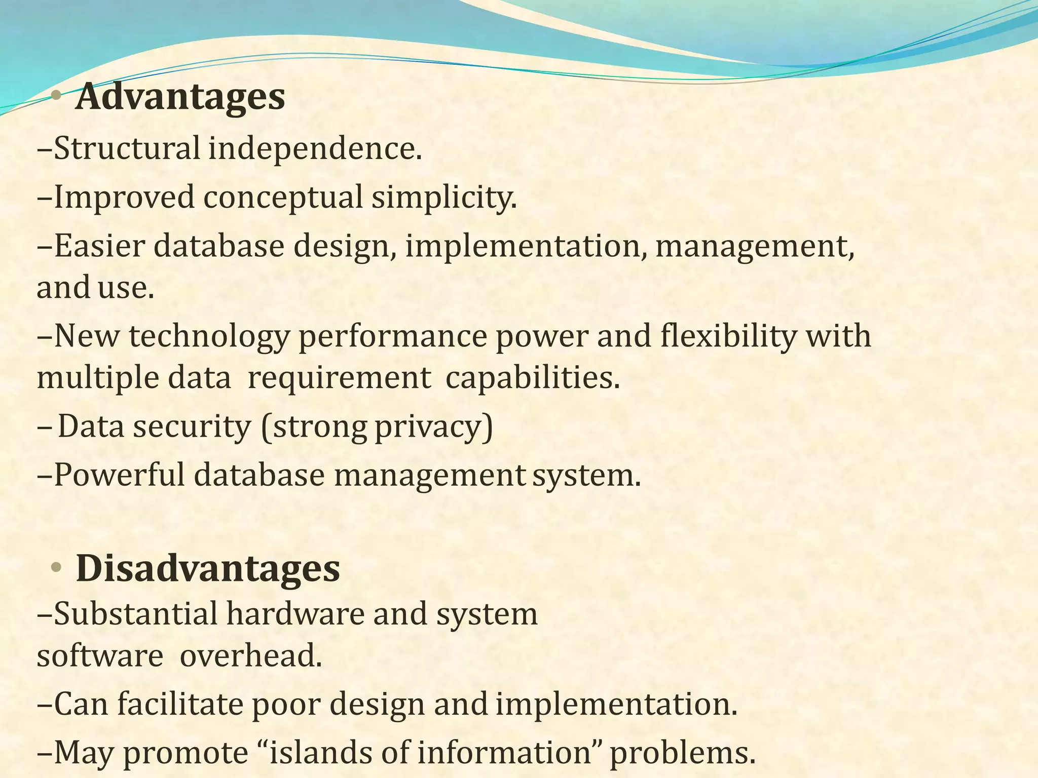 • Advantages
–Structural independence.
–Improved conceptual simplicity.
–Easier database design, implementation, management,
anduse.
–New technology performance power and flexibility with
multiple data requirement capabilities.
–Data security (strong privacy)
–Powerful database management system.
• Disadvantages
–Substantial hardware and system
software overhead.
–Can facilitate poor design and implementation.
–May promote “islands of information” problems.
 