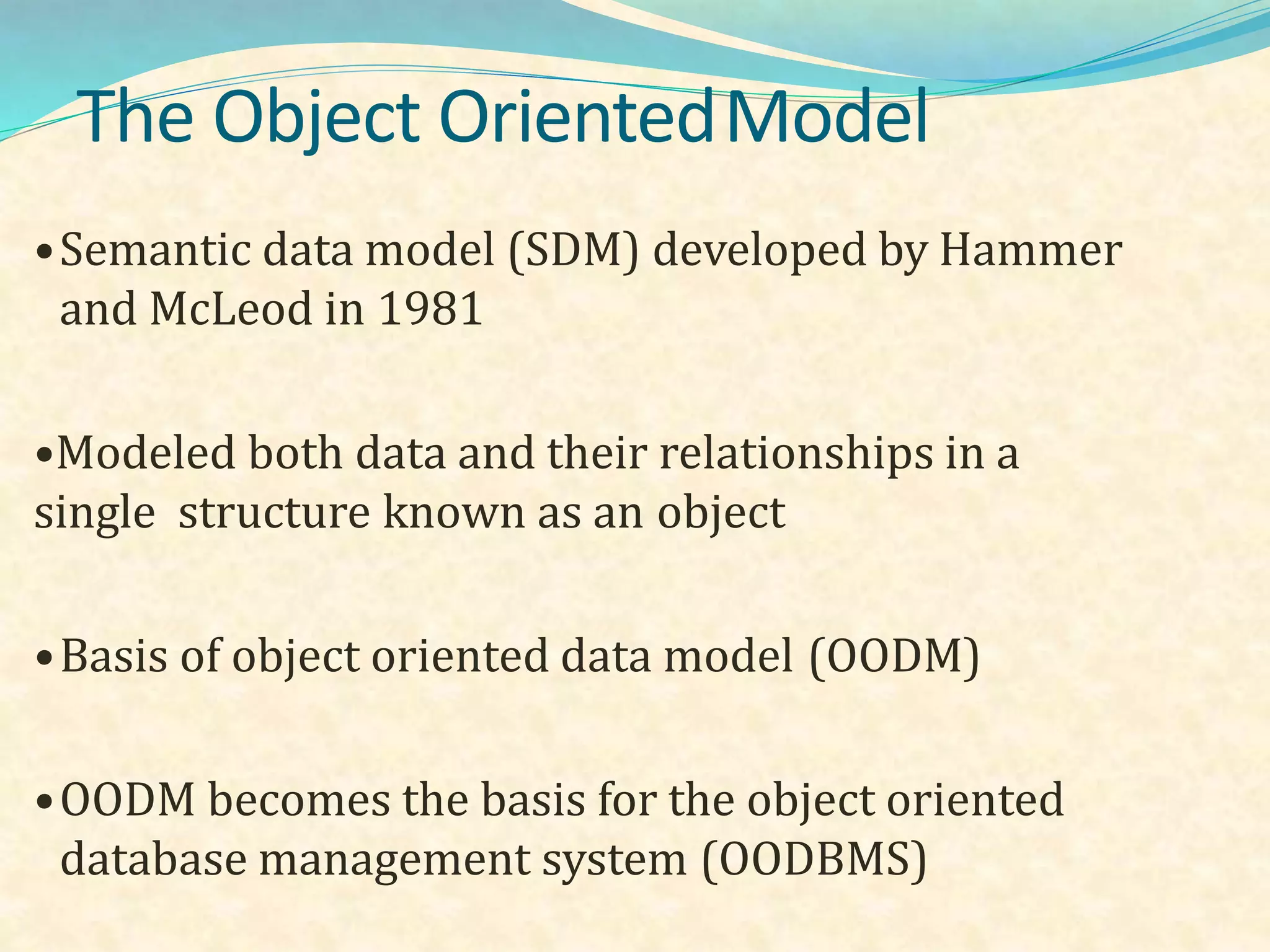 The Object OrientedModel
•Semantic data model (SDM) developed by Hammer
and McLeod in 1981
•Modeled both data and their relationships in a
single structure known as an object
•Basis of object oriented data model (OODM)
•OODM becomes the basis for the object oriented
database management system (OODBMS)
 
