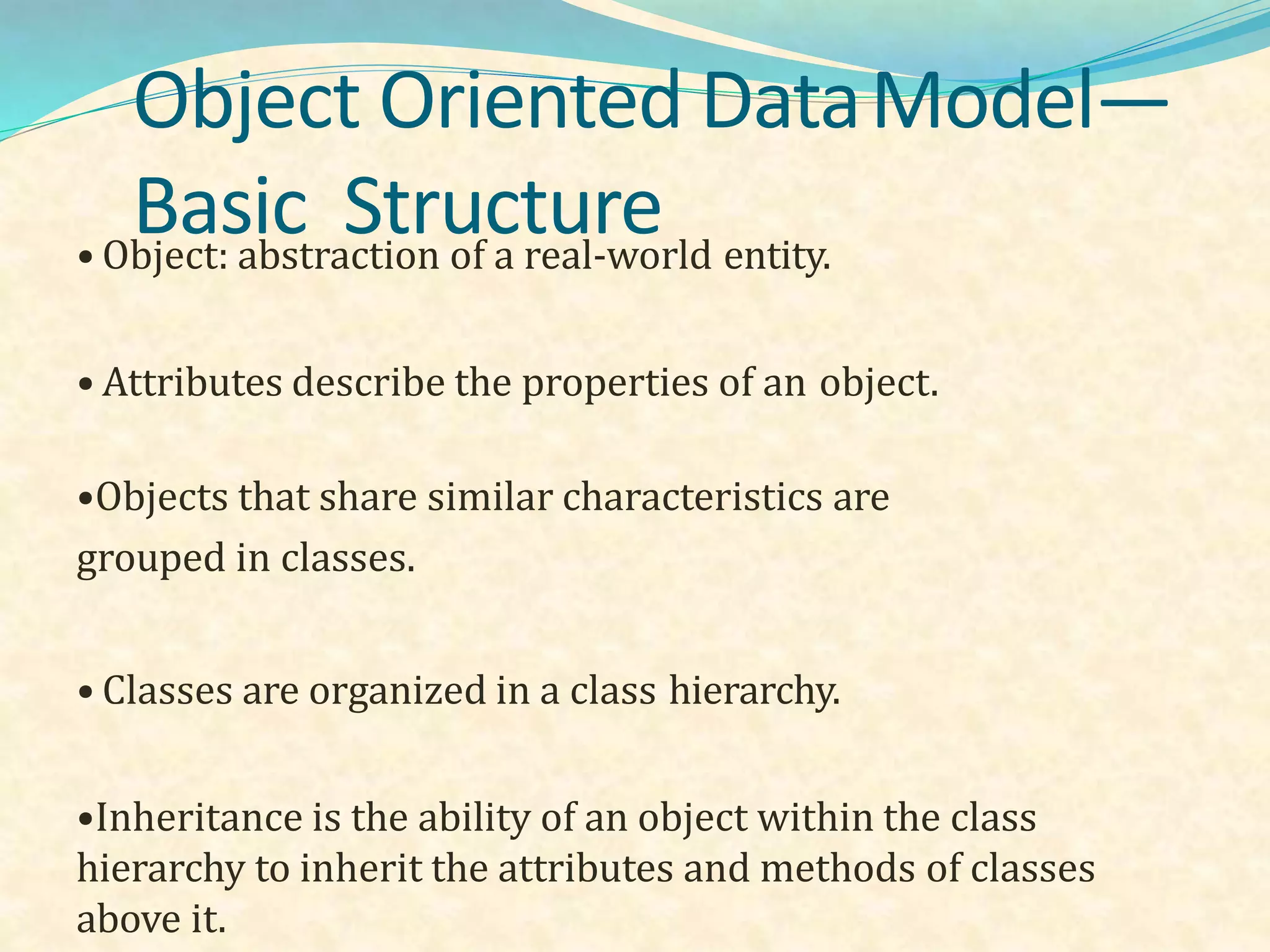 Object Oriented DataModel—
Basic Structure• Object: abstraction of a real-world entity.
• Attributes describe the properties of an object.
•Objects that share similar characteristics are
grouped in classes.
• Classes are organized in a class hierarchy.
•Inheritance is the ability of an object within the class
hierarchy to inherit the attributes and methods of classes
above it.
 