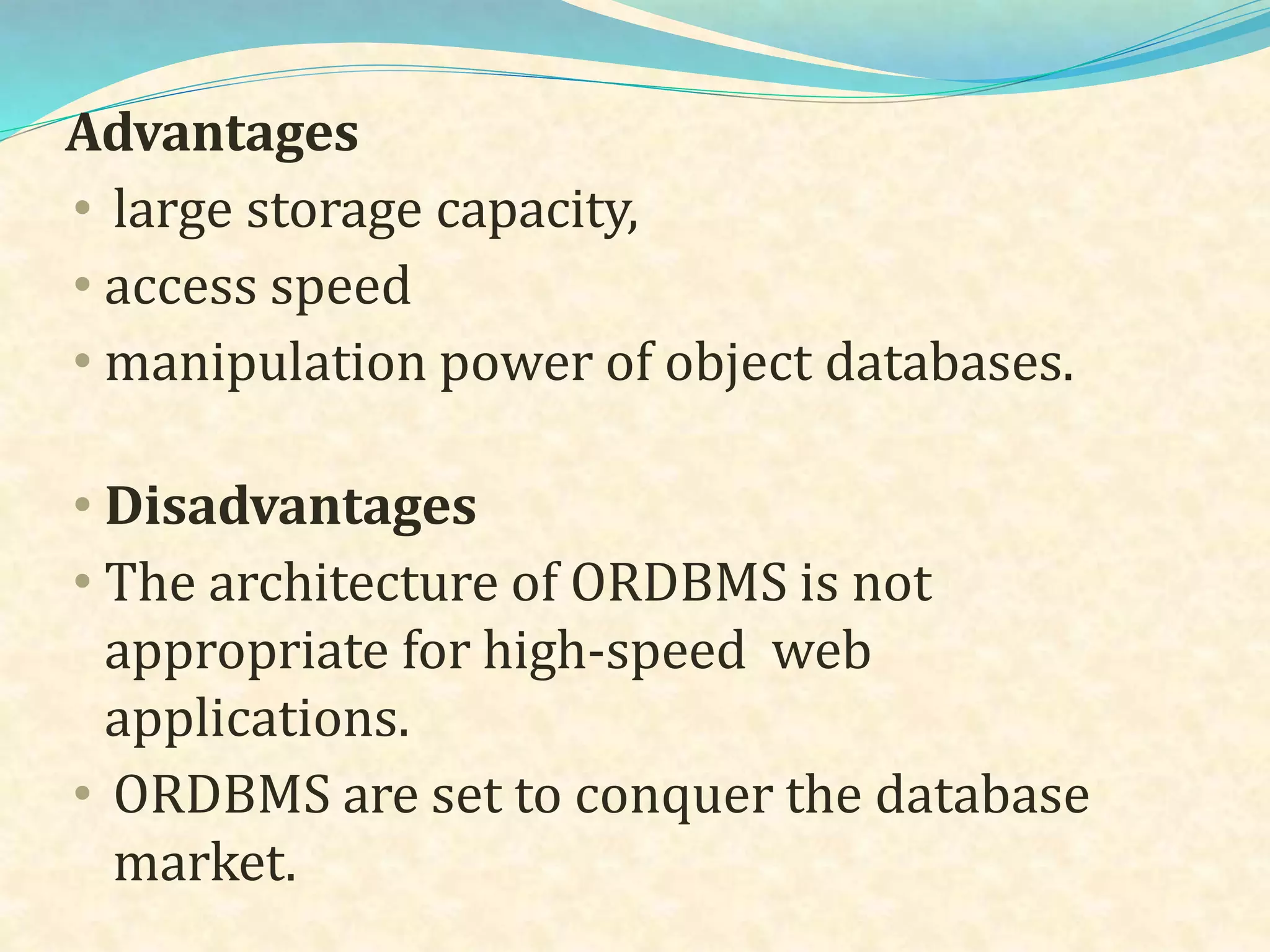Advantages
• large storage capacity,
• access speed
• manipulation power of object databases.
• Disadvantages
• The architecture of ORDBMS is not
appropriate for high-speed web
applications.
• ORDBMS are set to conquer the database
market.
 
