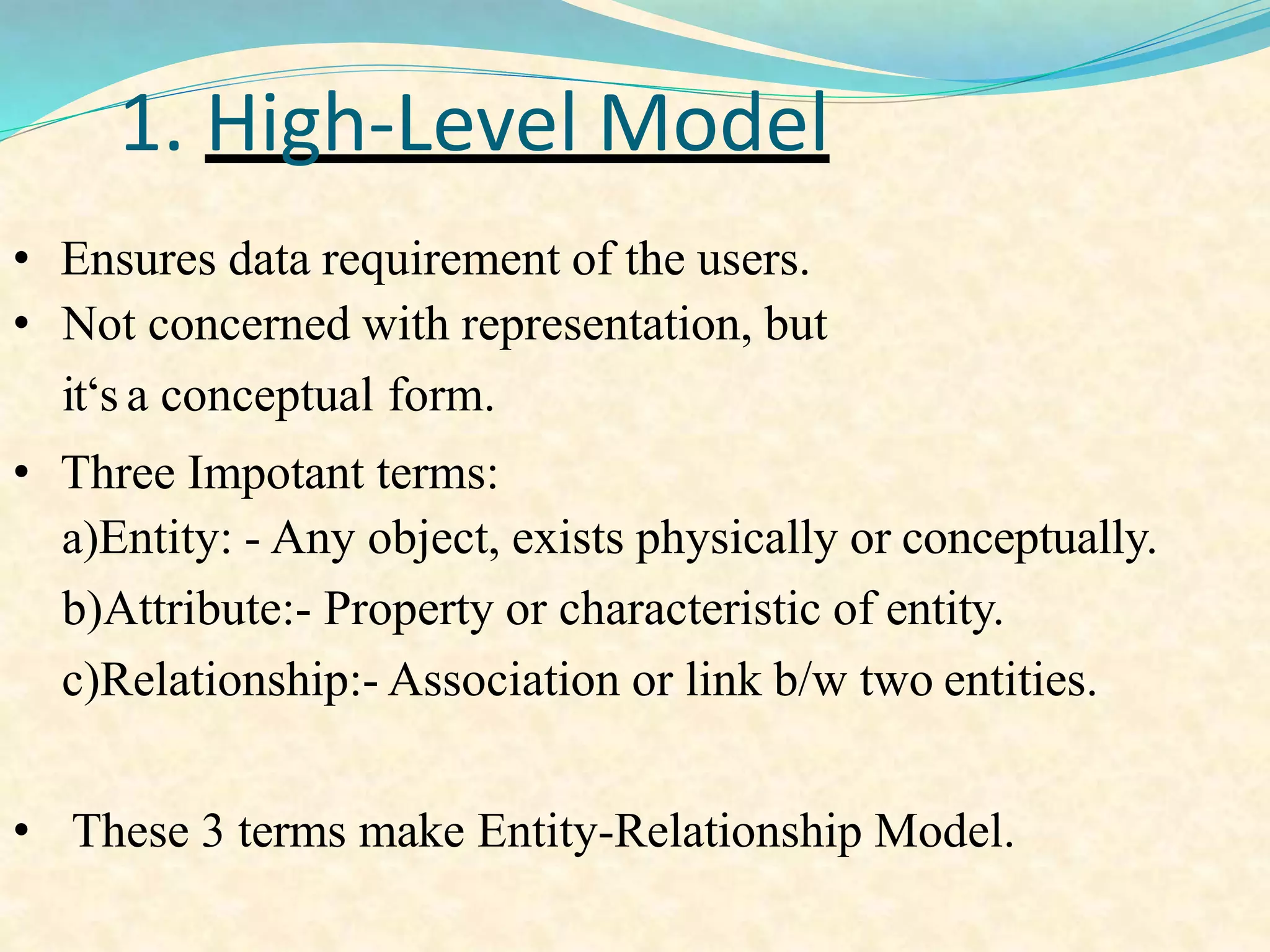 1. High-Level Model
• Ensures data requirement of the users.
• Not concerned with representation, but
it‘s a conceptual form.
• Three Impotant terms:
a)Entity: - Any object, exists physically or conceptually.
b)Attribute:- Property or characteristic of entity.
c)Relationship:- Association or link b/w two entities.
• These 3 terms make Entity-Relationship Model.
 