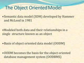 The Object OrientedModel
•Semantic data model (SDM) developed by Hammer
and McLeod in 1981
•Modeled both data and their relationships in a
single structure known as an object
•Basis of object oriented data model (OODM)
•OODM becomes the basis for the object oriented
database management system (OODBMS)
 