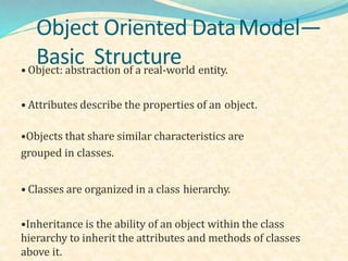 Object Oriented DataModel—
Basic Structure• Object: abstraction of a real-world entity.
• Attributes describe the properties of an object.
•Objects that share similar characteristics are
grouped in classes.
• Classes are organized in a class hierarchy.
•Inheritance is the ability of an object within the class
hierarchy to inherit the attributes and methods of classes
above it.
 