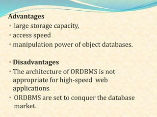 Advantages
• large storage capacity,
• access speed
• manipulation power of object databases.
• Disadvantages
• The architecture of ORDBMS is not
appropriate for high-speed web
applications.
• ORDBMS are set to conquer the database
market.
 