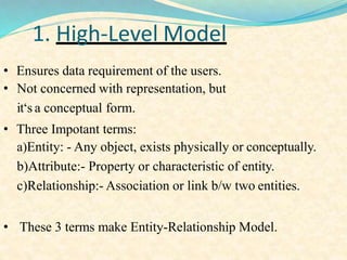 1. High-Level Model
• Ensures data requirement of the users.
• Not concerned with representation, but
it‘s a conceptual form.
• Three Impotant terms:
a)Entity: - Any object, exists physically or conceptually.
b)Attribute:- Property or characteristic of entity.
c)Relationship:- Association or link b/w two entities.
• These 3 terms make Entity-Relationship Model.
 
