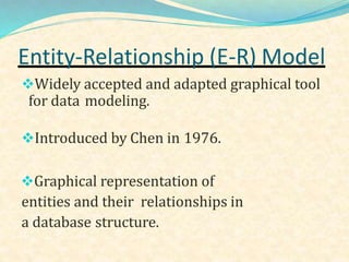 Widely accepted and adapted graphical tool
for data modeling.
Introduced by Chen in 1976.
Graphical representation of
entities and their relationships in
a database structure.
Entity-Relationship (E-R) Model
 