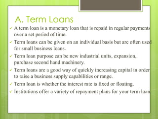 A. Term Loans
   A term loan is a monetary loan that is repaid in regular payments
    over a set period of time.
   Term loans can be given on an individual basis but are often used
    for small business loans.
   Term loan purpose can be new industrial units, expansion,
    purchase second hand machinery.
   Term loans are a good way of quickly increasing capital in order
    to raise a business supply capabilities or range.
   Term loan is whether the interest rate is fixed or floating.
   Institutions offer a variety of repayment plans for your term loan.
 