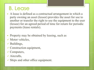 B. Lease
   A lease is defined as a contractual arrangement in which a
    party owning an asset (lessor) provides the asset for use to
    another or transfer the right to use the equipment to the user
    (lessee) for an agreed period of time for return for periodic
    payments (lease rentals).

   Property may be obtained by leasing, such as
   Motor vehicles,
   Buildings,
   Construction equipment,
   Computers,
   Aircrafts,
   Ships and other office equipment.
 