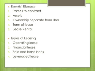 Essential Elements
1. Parties to contract
2. Assets
3. Ownership Separate from User
4. Term of lease
5. Lease Rental


  Types of Leasing
1. Operating lease
2. Financial lease
3. Sale and lease back
4. Leveraged lease
 