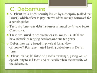 C. Debenture
 A Debenture   is a debt security issued by a company (called the
  Issuer), which offers to pay interest of the money borrowed for
  a certain period.
 These are long‐term debt instruments Issued by Private Sector
  Companies.
 These are issued in denominations as low as Rs. 1000 and
  have maturities ranging between one and ten years.
 Debentures were issued in physical form. Now
  corporate/PSUs have started issuing debentures in Demat
  form.
 Debentures can be listed on a stock exchange, giving you an
  opportunity to sell them and exit earlier then the maturity of
  the debenture.
 