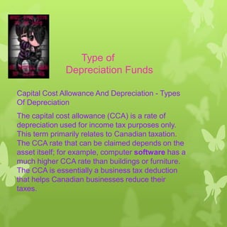 Type of
Depreciation Funds
Capital Cost Allowance And Depreciation - Types
Of Depreciation
The capital cost allowance (CCA) is a rate of
depreciation used for income tax purposes only.
This term primarily relates to Canadian taxation.
The CCA rate that can be claimed depends on the
asset itself; for example, computer software has a
much higher CCA rate than buildings or furniture.
The CCA is essentially a business tax deduction
that helps Canadian businesses reduce their
taxes.

 