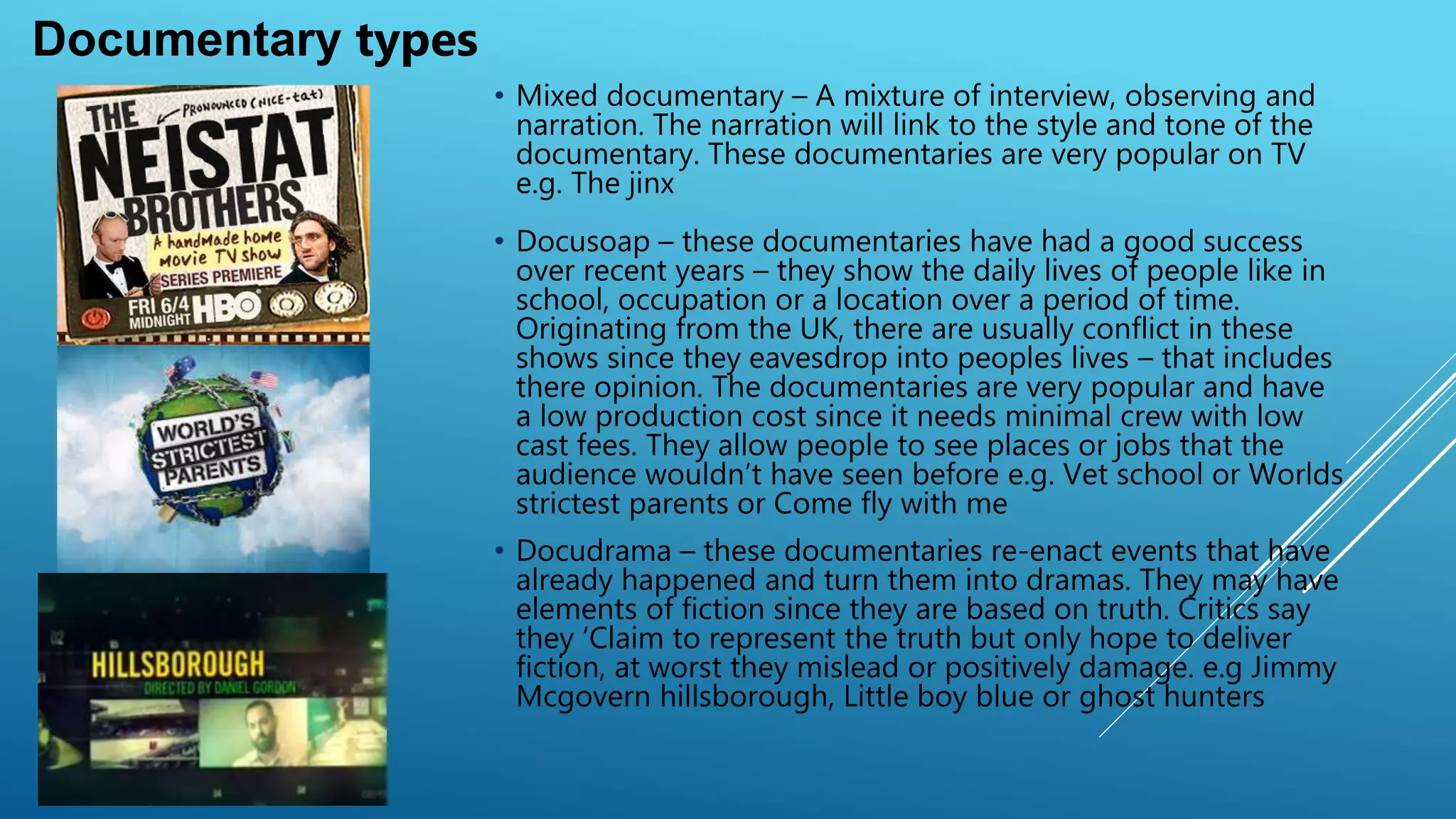 • Mixed documentary – A mixture of interview, observing and
narration. are very popular on TV e.g. The jinx The narration
will link to the style and tone of the documentary. These
documentaries
• Docusoap – these documentaries have had a good success
over recent years – they show the daily lives of people like in
school, occupation or a location over a period of time.
Originating from the UK, there are usually conflict in these
shows since they eavesdrop into peoples lives – that includes
there opinion. The documentaries are very popular and have
a low production cost since it needs minimal crew with low
cast fees. They allow people to see places or jobs that the
audience wouldn’t have seen before e.g. Vet school or Worlds
strictest parents or Come fly with me
• Docudrama – these documentaries re-enact events that have
already happened and turn them into dramas. They may have
elements of fiction since they are based on truth. Critics say
they ‘Claim to represent the truth but only hope to deliver
fiction, at worst they mislead or positively damage. e.g Jimmy
Mcgovern hillsborough, Little boy blue or ghost hunters
Documentary types
 