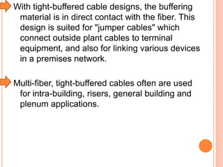 With tight-buffered cable designs, the buffering
material is in direct contact with the fiber. This
design is suited for "jumper cables" which
connect outside plant cables to terminal
equipment, and also for linking various devices
in a premises network.
Multi-fiber, tight-buffered cables often are used
for intra-building, risers, general building and
plenum applications.

 