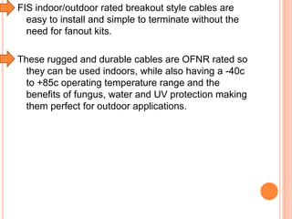 FIS indoor/outdoor rated breakout style cables are
easy to install and simple to terminate without the
need for fanout kits.
These rugged and durable cables are OFNR rated so
they can be used indoors, while also having a -40c
to +85c operating temperature range and the
benefits of fungus, water and UV protection making
them perfect for outdoor applications.

 
