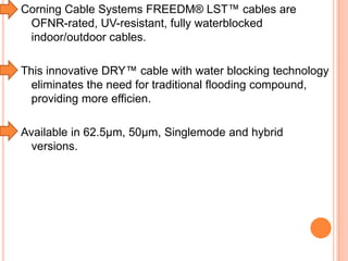 Corning Cable Systems FREEDM® LST™ cables are
OFNR-rated, UV-resistant, fully waterblocked
indoor/outdoor cables.
This innovative DRY™ cable with water blocking technology
eliminates the need for traditional flooding compound,
providing more efficien.
Available in 62.5µm, 50µm, Singlemode and hybrid
versions.

 