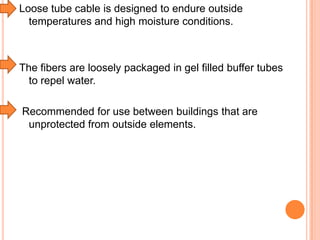 Loose tube cable is designed to endure outside
temperatures and high moisture conditions.

The fibers are loosely packaged in gel filled buffer tubes
to repel water.
Recommended for use between buildings that are
unprotected from outside elements.

 