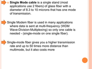 

Single Mode cable is a single stand (most
applications use 2 fibers) of glass fiber with a
diameter of 8.3 to 10 microns that has one mode
of transmission.

Single Modem fiber is used in many applications
where data is sent at multi-frequency (WDM
Wave-Division-Multiplexing) so only one cable is
needed - (single-mode on one single fiber).
Single-mode fiber gives you a higher transmission
rate and up to 50 times more distance than
multimode, but it also costs more

 