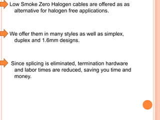 Low Smoke Zero Halogen cables are offered as as
alternative for halogen free applications.

We offer them in many styles as well as simplex,
duplex and 1.6mm designs.

Since splicing is eliminated, termination hardware
and labor times are reduced, saving you time and
money.

 
