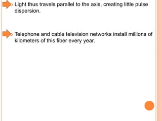 

Light thus travels parallel to the axis, creating little pulse
dispersion.



Telephone and cable television networks install millions of
kilometers of this fiber every year.

 