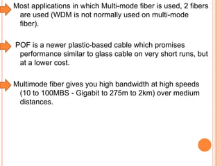 Most applications in which Multi-mode fiber is used, 2 fibers
are used (WDM is not normally used on multi-mode
fiber).
POF is a newer plastic-based cable which promises
performance similar to glass cable on very short runs, but
at a lower cost.
Multimode fiber gives you high bandwidth at high speeds
(10 to 100MBS - Gigabit to 275m to 2km) over medium
distances.

 