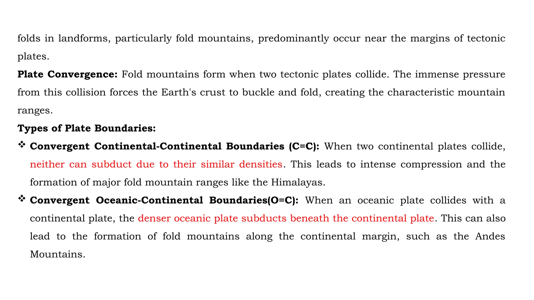folds in landforms, particularly fold mountains, predominantly occur near the margins of tectonic
plates.
Plate Convergence: Fold mountains form when two tectonic plates collide. The immense pressure
from this collision forces the Earth's crust to buckle and fold, creating the characteristic mountain
ranges.
Types of Plate Boundaries:
 Convergent Continental-Continental Boundaries (C=C): When two continental plates collide,
neither can subduct due to their similar densities. This leads to intense compression and the
formation of major fold mountain ranges like the Himalayas.
 Convergent Oceanic-Continental Boundaries(O=C): When an oceanic plate collides with a
continental plate, the denser oceanic plate subducts beneath the continental plate. This can also
lead to the formation of fold mountains along the continental margin, such as the Andes
Mountains.
 