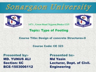 Presented to:-
Md Yasin
Lecturer, Dept. of Civil.
Engineering
147/i , Green Road Tejgaon,Dhaka-1215
Presented by:-
MD. YUNUS ALI
Section: 6C
BCE-1503006112
Topic: Type of Footing
Course Title: Design of concrete Structures-II
Course Code: CE 323
 