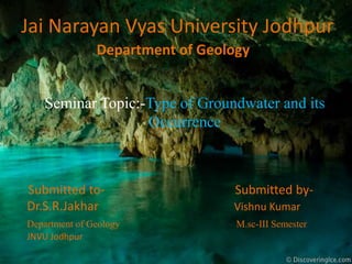 Jai Narayan Vyas University Jodhpur
Department of Geology
Seminar Topic:-Type of Groundwater and its
Occurrence
Submitted to- Submitted by-
Dr.S.R.Jakhar Vishnu Kumar
Department of Geology M.sc-III Semester
JNVU Jodhpur
 
