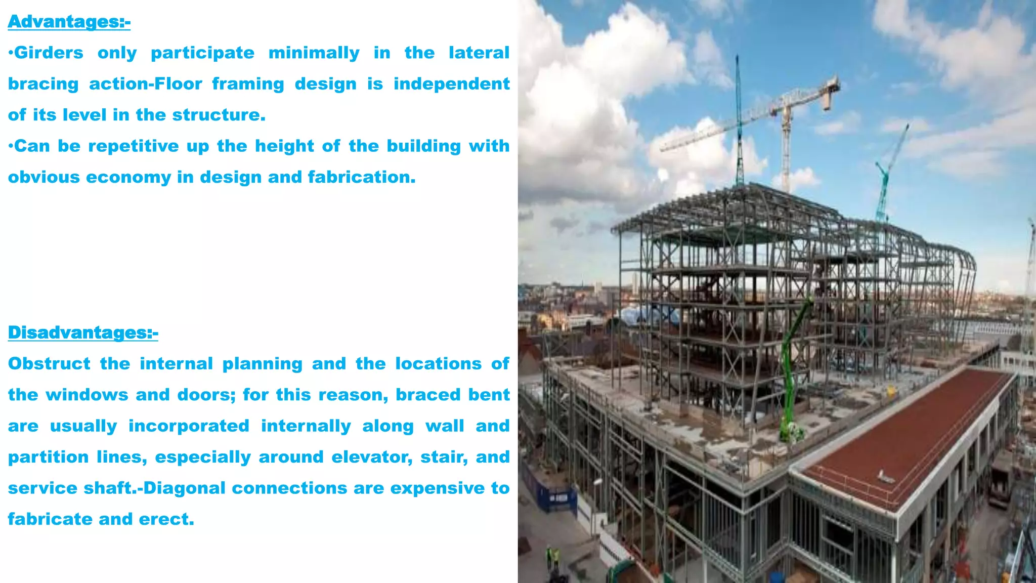 Advantages:-
•Girders only participate minimally in the lateral
bracing action-Floor framing design is independent
of its level in the structure.
•Can be repetitive up the height of the building with
obvious economy in design and fabrication.
Disadvantages:-
Obstruct the internal planning and the locations of
the windows and doors; for this reason, braced bent
are usually incorporated internally along wall and
partition lines, especially around elevator, stair, and
service shaft.-Diagonal connections are expensive to
fabricate and erect.
 