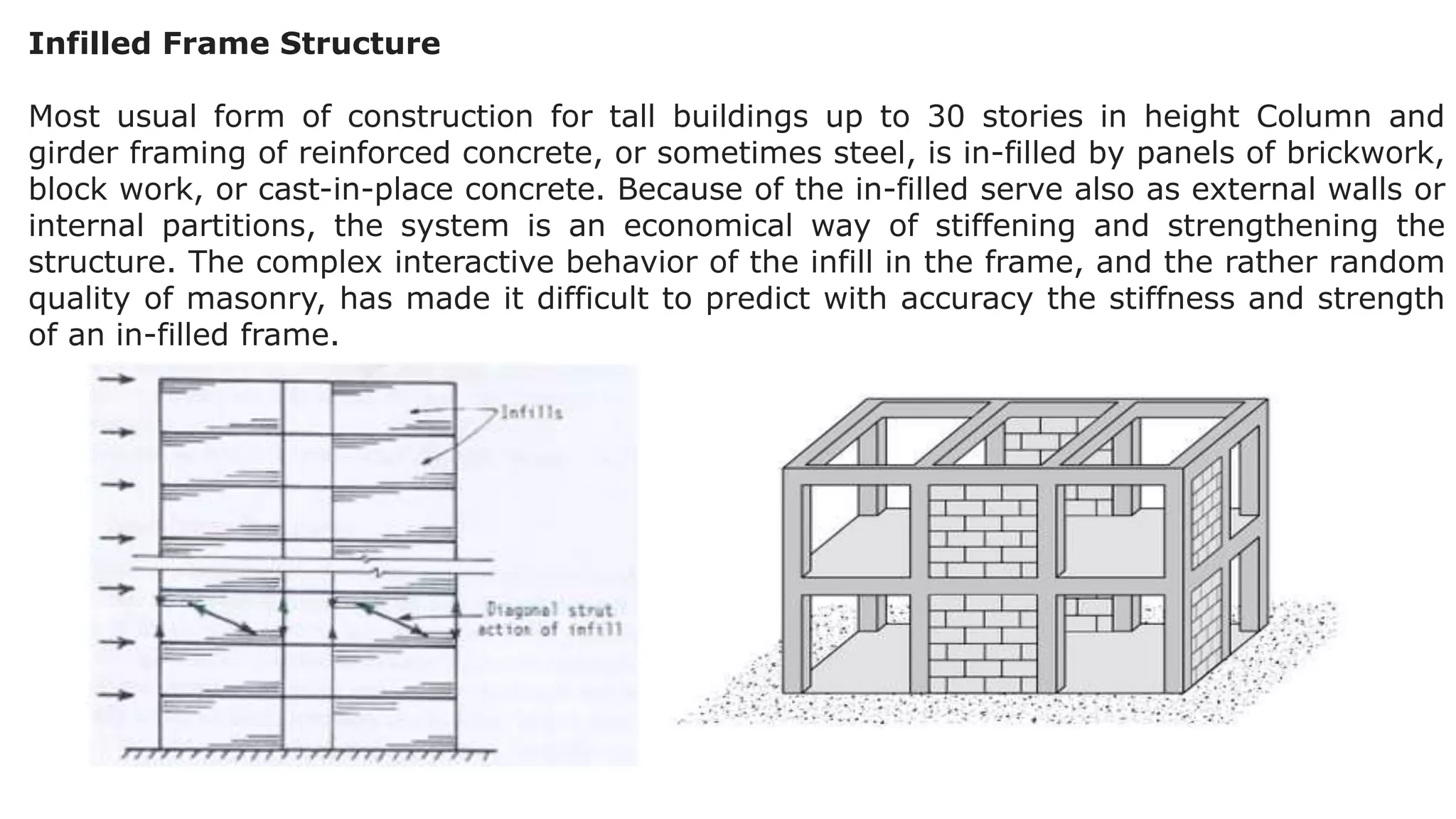 Infilled Frame Structure
Most usual form of construction for tall buildings up to 30 stories in height Column and
girder framing of reinforced concrete, or sometimes steel, is in-filled by panels of brickwork,
block work, or cast-in-place concrete. Because of the in-filled serve also as external walls or
internal partitions, the system is an economical way of stiffening and strengthening the
structure. The complex interactive behavior of the infill in the frame, and the rather random
quality of masonry, has made it difficult to predict with accuracy the stiffness and strength
of an in-filled frame.
 