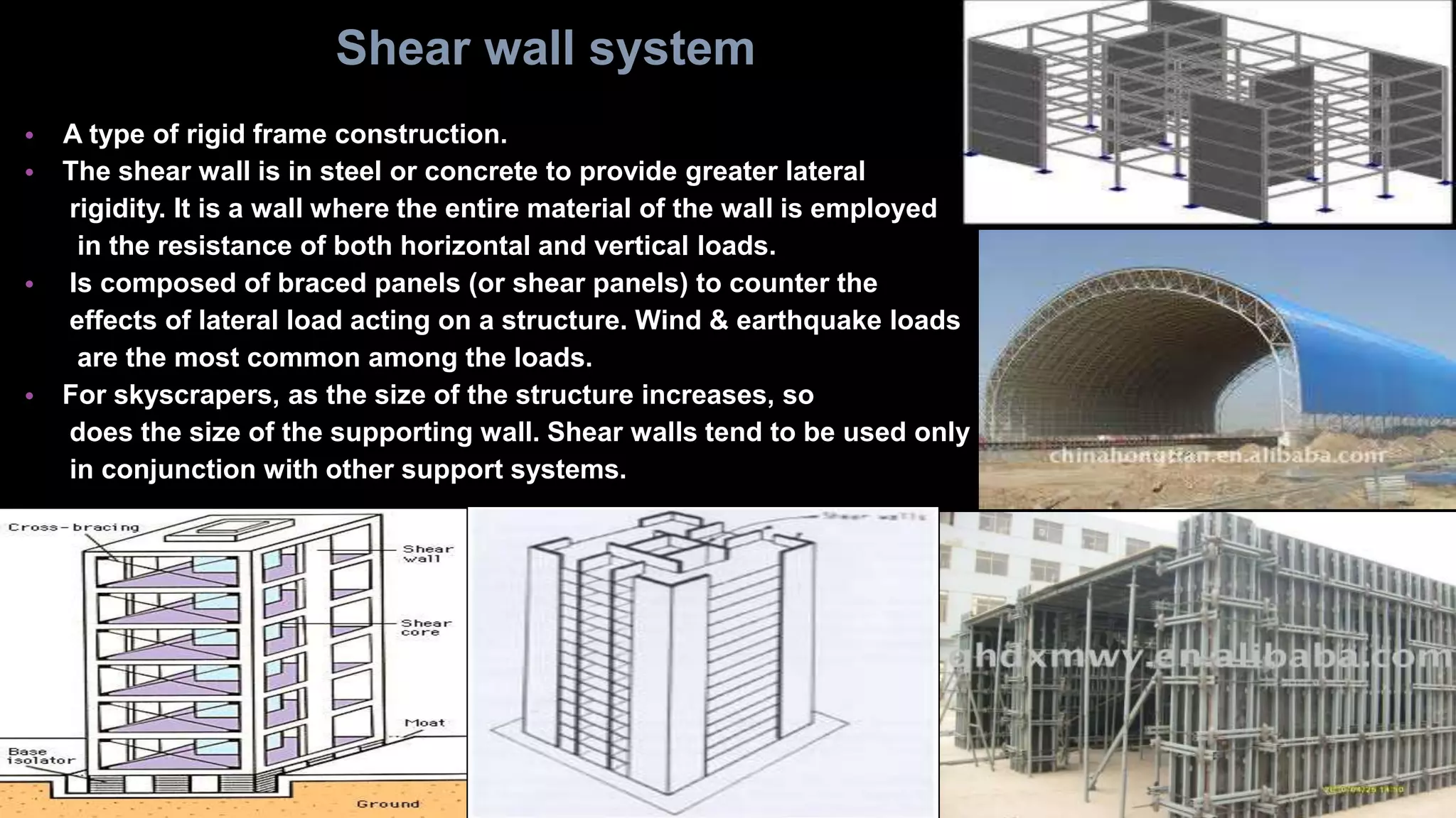 • A type of rigid frame construction.
• The shear wall is in steel or concrete to provide greater lateral
rigidity. It is a wall where the entire material of the wall is employed
in the resistance of both horizontal and vertical loads.
• Is composed of braced panels (or shear panels) to counter the
effects of lateral load acting on a structure. Wind & earthquake loads
are the most common among the loads.
• For skyscrapers, as the size of the structure increases, so
does the size of the supporting wall. Shear walls tend to be used only
in conjunction with other support systems.
Shear wall system
 