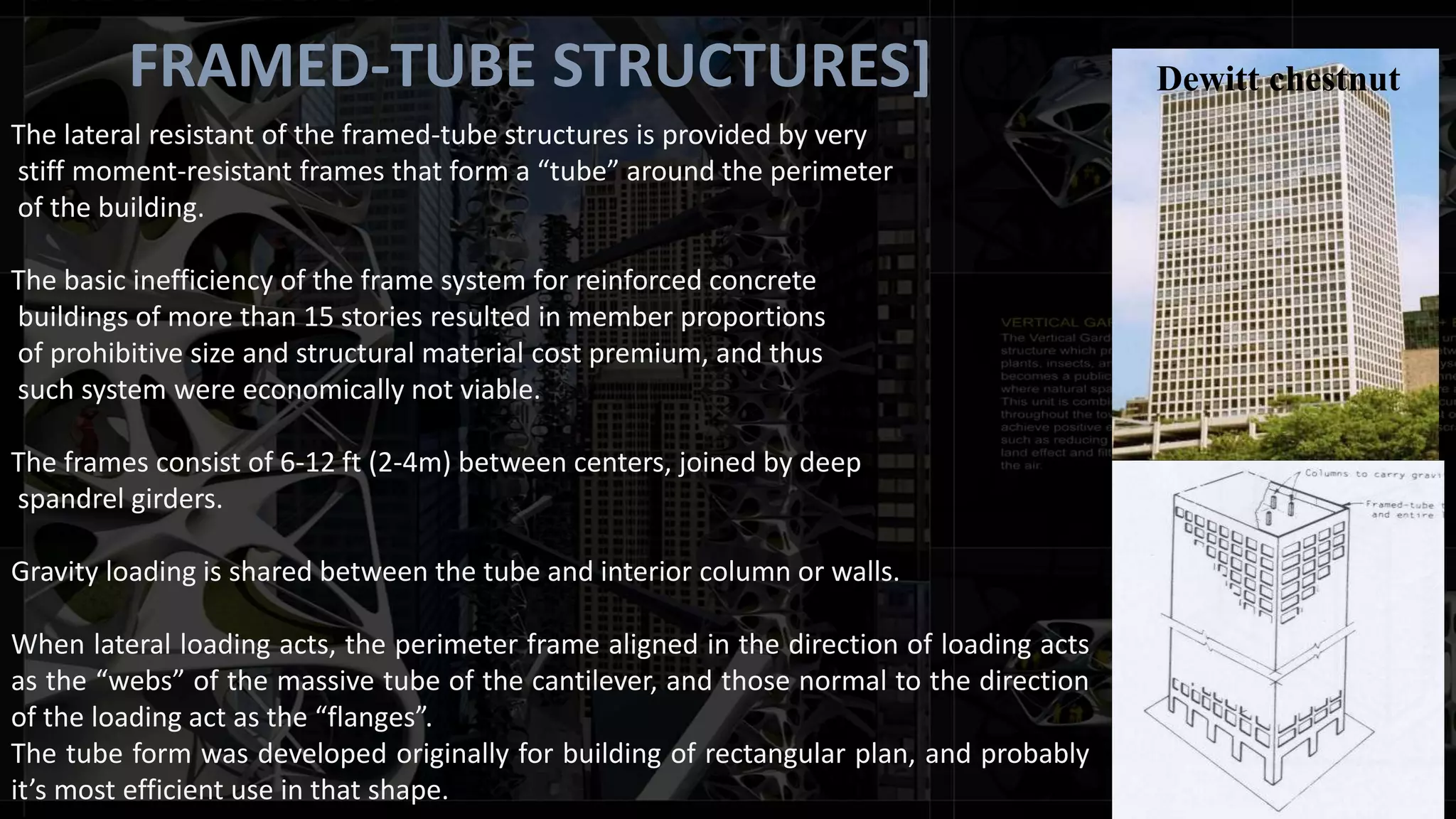 FRAMED-TUBE STRUCTURES]
The lateral resistant of the framed-tube structures is provided by very
stiff moment-resistant frames that form a “tube” around the perimeter
of the building.
The basic inefficiency of the frame system for reinforced concrete
buildings of more than 15 stories resulted in member proportions
of prohibitive size and structural material cost premium, and thus
such system were economically not viable.
The frames consist of 6-12 ft (2-4m) between centers, joined by deep
spandrel girders.
Gravity loading is shared between the tube and interior column or walls.
When lateral loading acts, the perimeter frame aligned in the direction of loading acts
as the “webs” of the massive tube of the cantilever, and those normal to the direction
of the loading act as the “flanges”.
The tube form was developed originally for building of rectangular plan, and probably
it’s most efficient use in that shape.
Dewitt chestnut
 