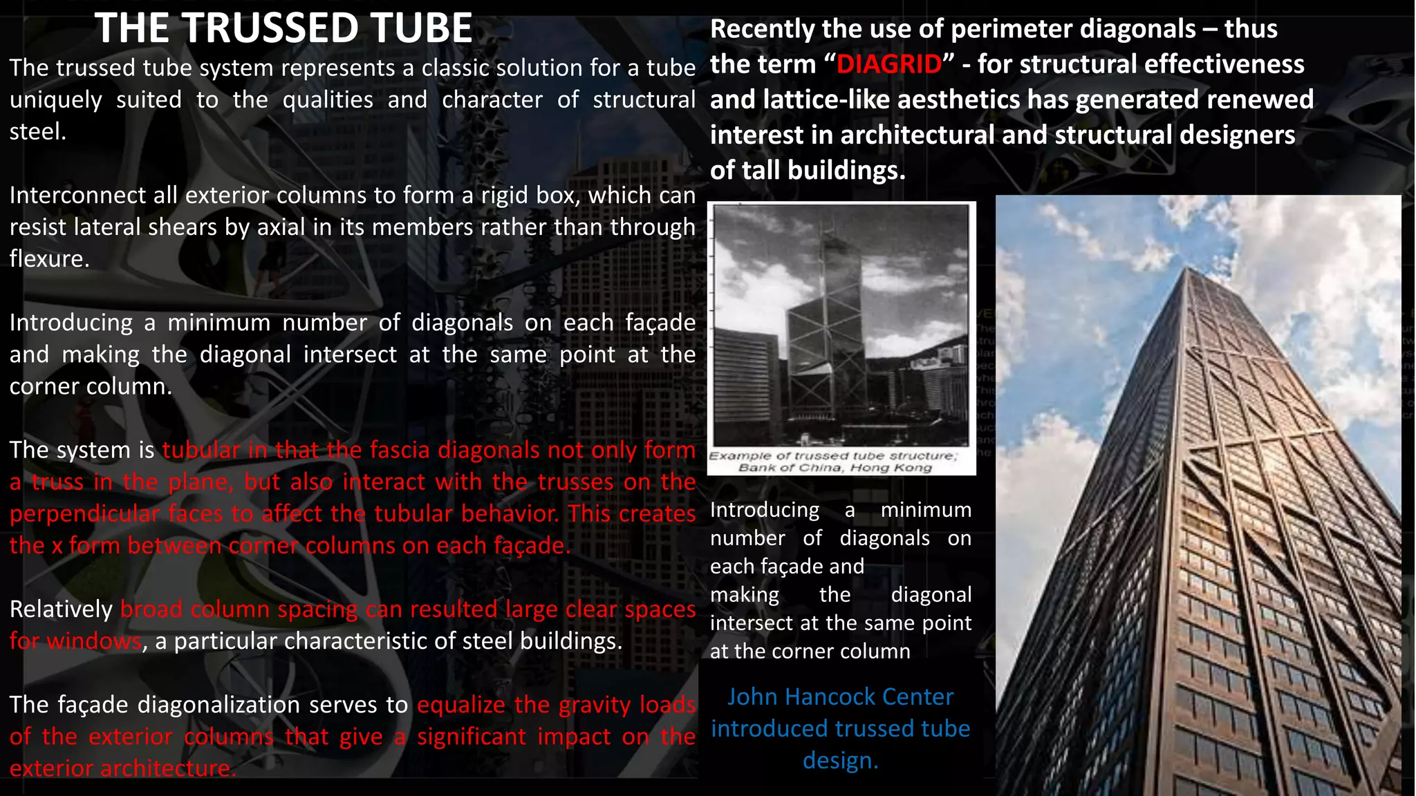 THE TRUSSED TUBE
The trussed tube system represents a classic solution for a tube
uniquely suited to the qualities and character of structural
steel.
Interconnect all exterior columns to form a rigid box, which can
resist lateral shears by axial in its members rather than through
flexure.
Introducing a minimum number of diagonals on each façade
and making the diagonal intersect at the same point at the
corner column.
The system is tubular in that the fascia diagonals not only form
a truss in the plane, but also interact with the trusses on the
perpendicular faces to affect the tubular behavior. This creates
the x form between corner columns on each façade.
Relatively broad column spacing can resulted large clear spaces
for windows, a particular characteristic of steel buildings.
The façade diagonalization serves to equalize the gravity loads
of the exterior columns that give a significant impact on the
exterior architecture.
John Hancock Center
introduced trussed tube
design.
Recently the use of perimeter diagonals – thus
the term “DIAGRID” - for structural effectiveness
and lattice-like aesthetics has generated renewed
interest in architectural and structural designers
of tall buildings.
Introducing a minimum
number of diagonals on
each façade and
making the diagonal
intersect at the same point
at the corner column
 