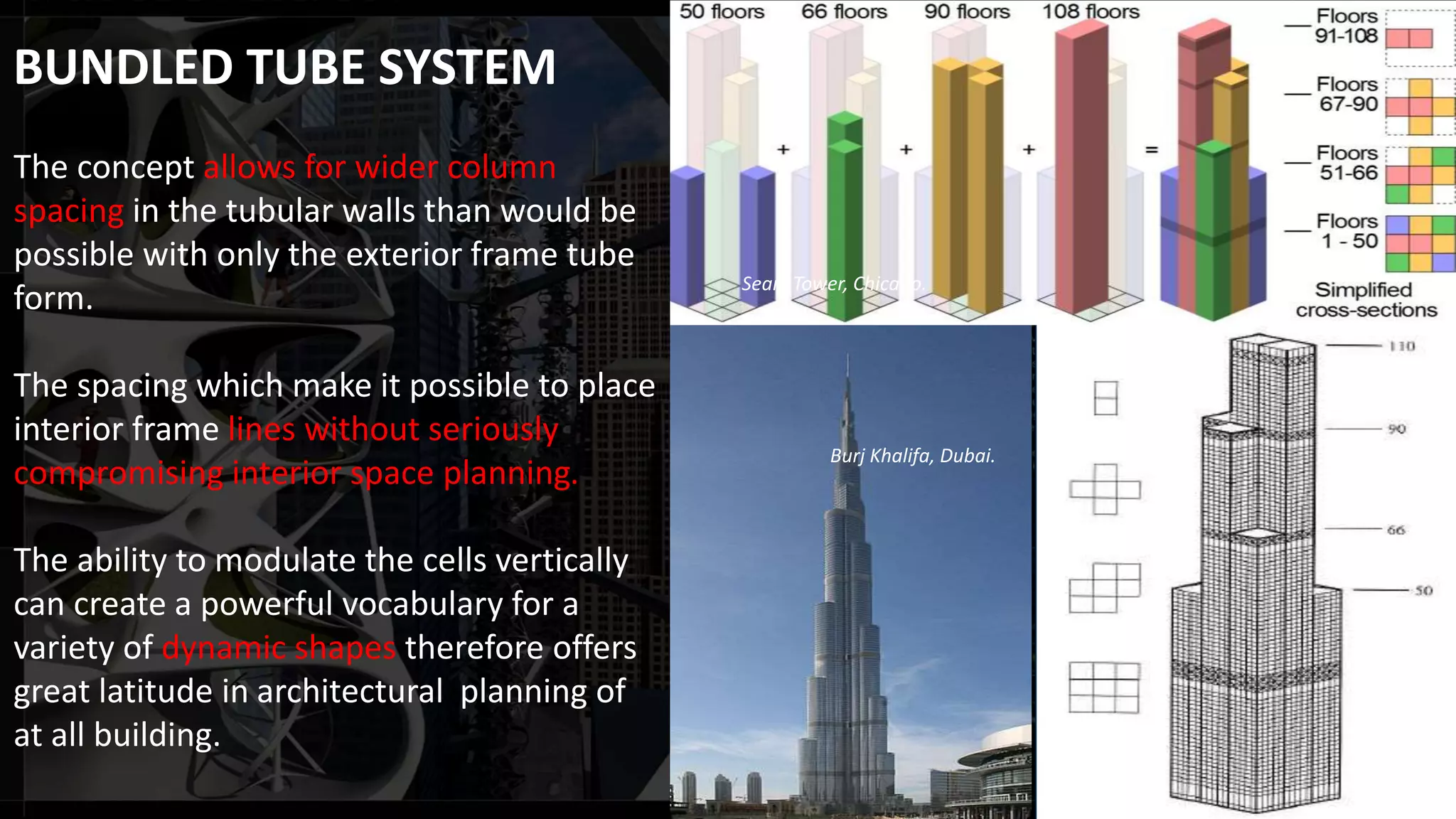 The concept allows for wider column
spacing in the tubular walls than would be
possible with only the exterior frame tube
form.
The spacing which make it possible to place
interior frame lines without seriously
compromising interior space planning.
The ability to modulate the cells vertically
can create a powerful vocabulary for a
variety of dynamic shapes therefore offers
great latitude in architectural planning of
at all building.
Burj Khalifa, Dubai.
Sears Tower, Chicago.
BUNDLED TUBE SYSTEM
 