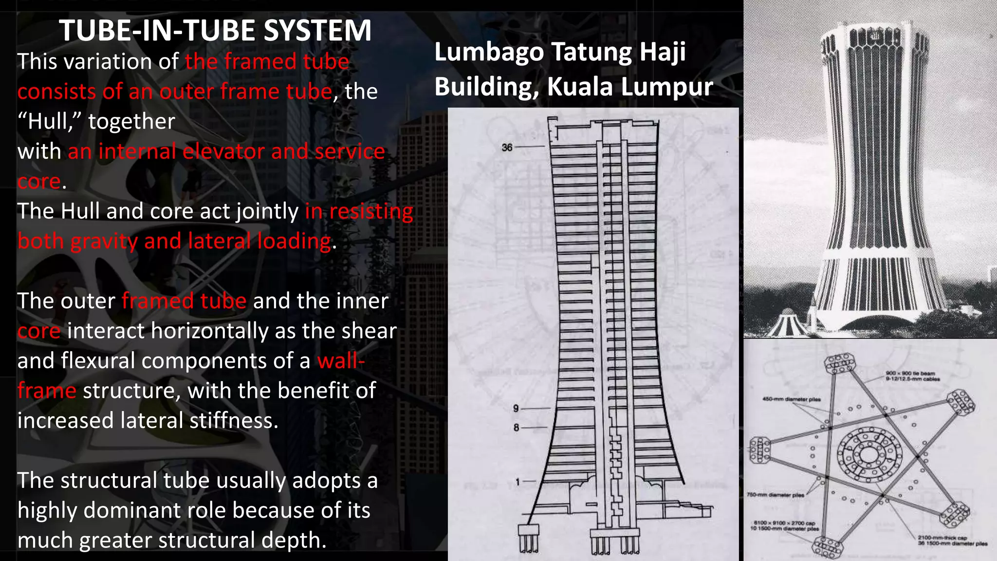 TUBE-IN-TUBE SYSTEM
This variation of the framed tube
consists of an outer frame tube, the
“Hull,” together
with an internal elevator and service
core.
The Hull and core act jointly in resisting
both gravity and lateral loading.
The outer framed tube and the inner
core interact horizontally as the shear
and flexural components of a wall-
frame structure, with the benefit of
increased lateral stiffness.
The structural tube usually adopts a
highly dominant role because of its
much greater structural depth.
Lumbago Tatung Haji
Building, Kuala Lumpur
 
