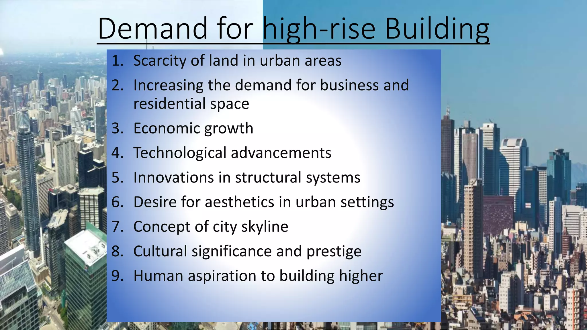 Demand for high-rise Building
1. Scarcity of land in urban areas
2. Increasing the demand for business and
residential space
3. Economic growth
4. Technological advancements
5. Innovations in structural systems
6. Desire for aesthetics in urban settings
7. Concept of city skyline
8. Cultural significance and prestige
9. Human aspiration to building higher
 