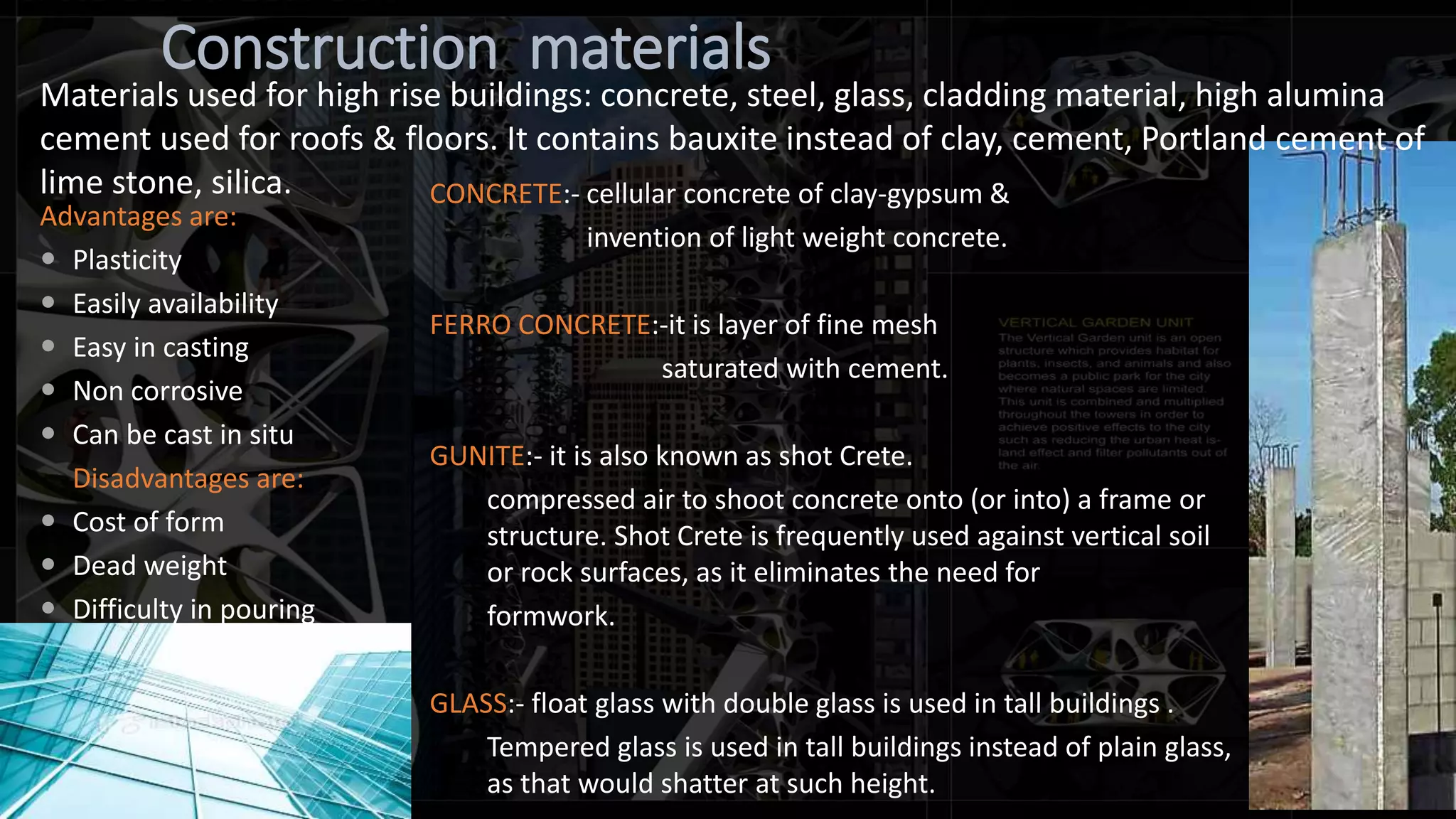 Construction materials
Advantages are:
 Plasticity
 Easily availability
 Easy in casting
 Non corrosive
 Can be cast in situ
Disadvantages are:
 Cost of form
 Dead weight
 Difficulty in pouring
CONCRETE:- cellular concrete of clay-gypsum &
invention of light weight concrete.
FERRO CONCRETE:-it is layer of fine mesh
saturated with cement.
GUNITE:- it is also known as shot Crete.
compressed air to shoot concrete onto (or into) a frame or
structure. Shot Crete is frequently used against vertical soil
or rock surfaces, as it eliminates the need for
formwork.
GLASS:- float glass with double glass is used in tall buildings .
Tempered glass is used in tall buildings instead of plain glass,
as that would shatter at such height.
Materials used for high rise buildings: concrete, steel, glass, cladding material, high alumina
cement used for roofs & floors. It contains bauxite instead of clay, cement, Portland cement of
lime stone, silica.
 